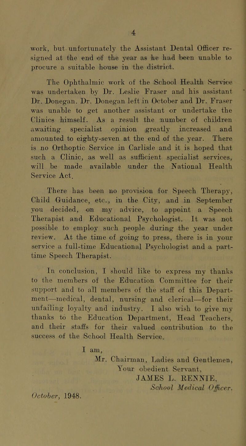 work, but unfortunately the Assistant Dental Officer re- sig'ned at the end of the year as he had been unable to procure a suitable house in the district. The Ophthalmic work of the School Health Service was undertaken by Dr. Leslie Eraser and his assistant Dr. Donegan. Dr. Doneg'an left in October and Dr. Fraser was unable to get another assistant or undertake the Clinics himself. As a result the number of children awaiting specialist opinion greatly increased and amounted to eighty-seven at the end of the year. There is no Orthoptic Service in Carlisle and it is hoped that such a Clinic, as well as sufficient specialist services, will be made available under the National Health Service Act. There has been no provision for Speech Therapy, Child Guidance, etc., in the City, and in September you decided, on my advice, to appoint a Speech Therapist and Educational Psychologist. It was not possible to employ such people during the year under review. At the time of going to press, there is in your service a full-time Educational Psychologist and a part- time Speech Therapist. In conclusion, I should like to express my thanks to the members of the Education Committee for their supjrort and to all members of the staff of this Depart- ment—medical, dental, nursing' and clerical—for their unfailing loyalty and industr3^ I also wish to give my thanks to the Education Department, Head Teachers, and their staffs for their valued contribution to the success of the School Health Service. I am, Mr. Chairman, Ladies and Gentlemen, Your obedient Servant, JAMES L. RENNIE, School Medical Officer. October, 1948.