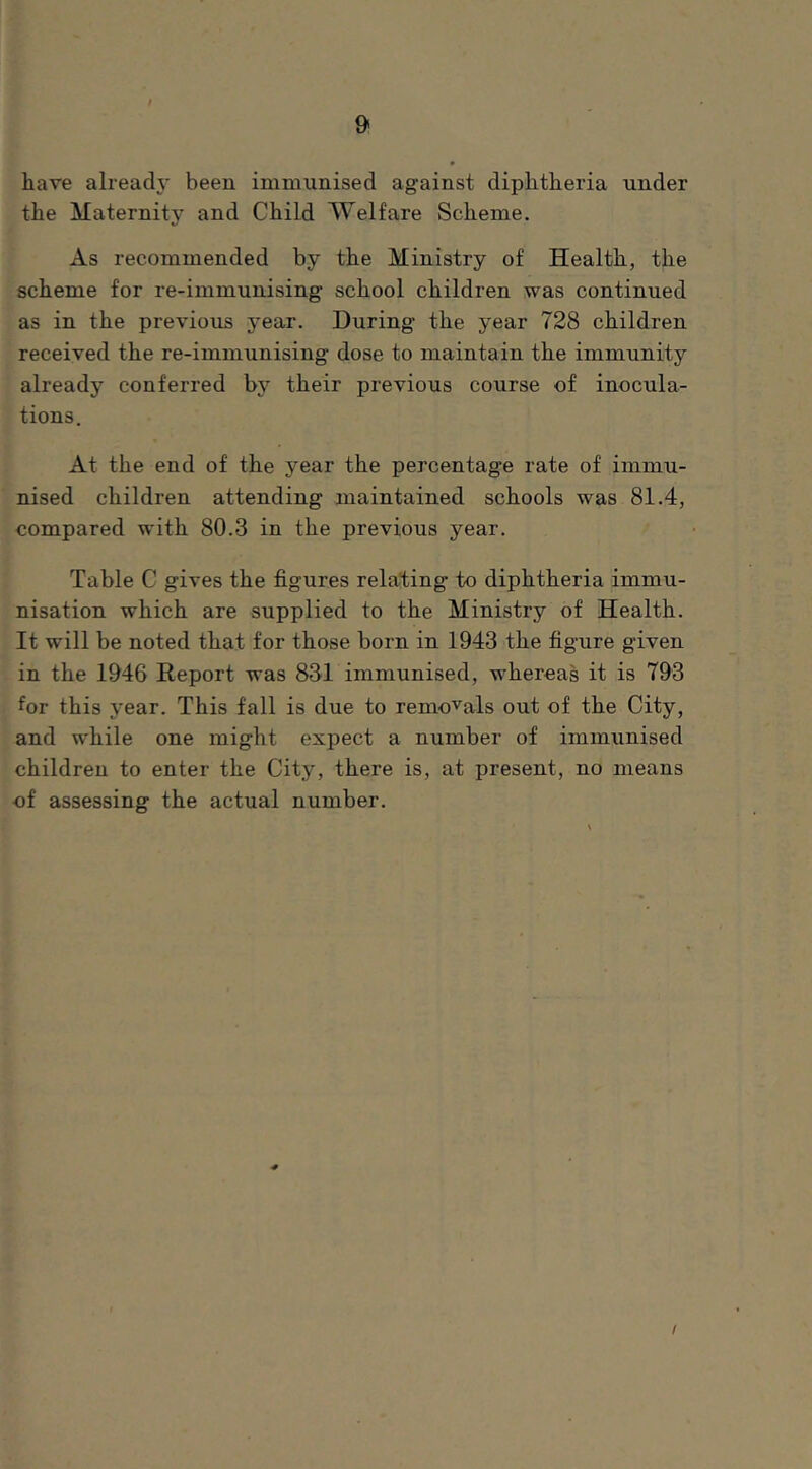 have already been immunised against diphtheria under the Maternity and Child Welfare Scheme. As recommended by the Ministry of Health, the scheme for re-immunising school children was continued as in the previous year. During the year 728 children received the re-immunising dose to maintain the immunity already conferred by their previous course of inocula- tions. At the end of the year the percentage rate of immu- nised children attending maintained schools was 81.4, compared with 80.3 in the previous year. Table C gives the figures relating to diphtheria immu- nisation which are supplied to the Ministry of Health. It will be noted that for those born in 1943 the figure given in the 1946 Report was 831 immunised, whereas it is 793 for this year. This fall is due to removals out of the City, and while one might expect a number of immunised children to enter the City, there is, at present, no means of assessing the actual number. I