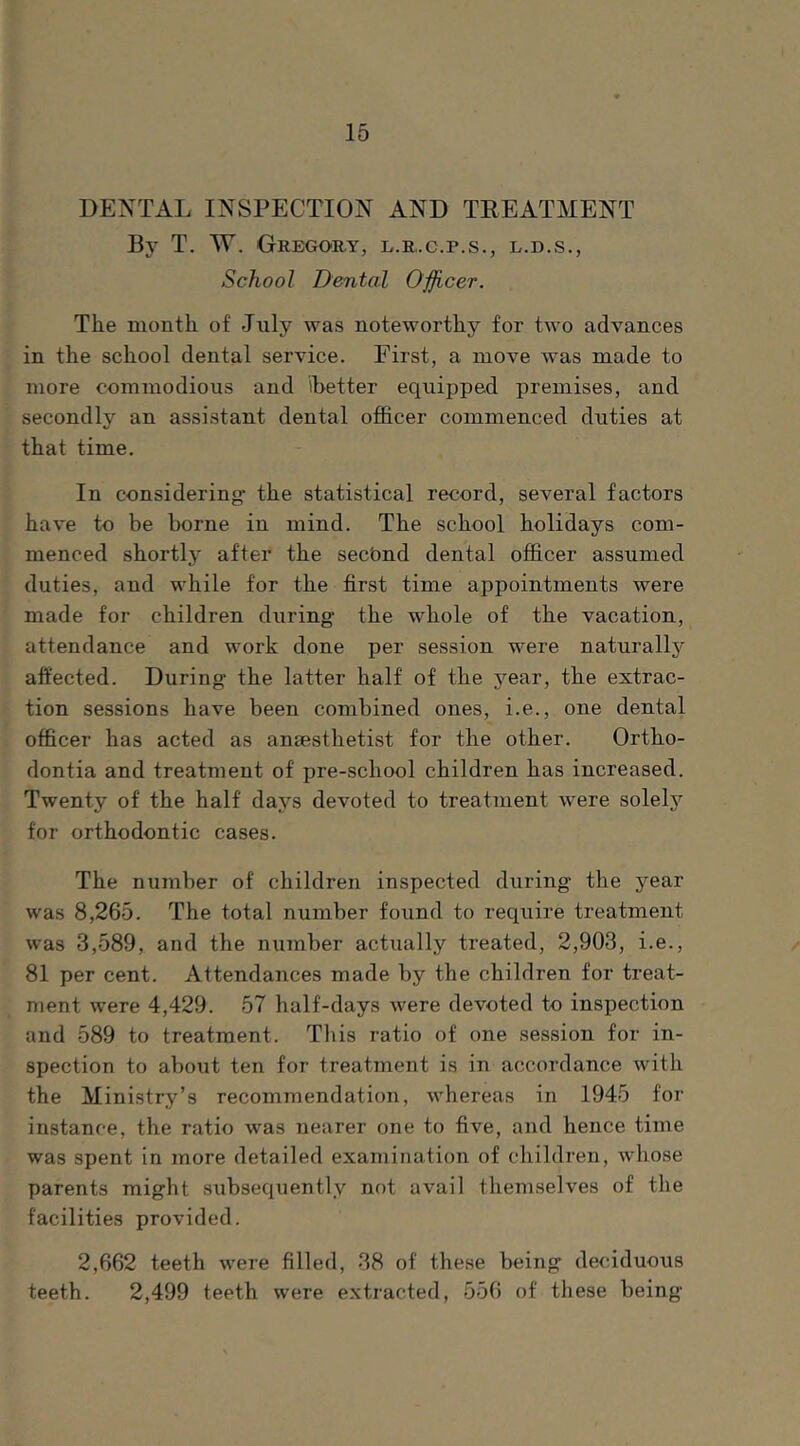 DENTAL INSPECTION AND TREATMENT By T. W. Gregory, l.r.c.p.s., l.d.s., School Dental Oficer. The month of July was noteworthy for two advances in the school dental service. First, a move was made to more commodious and ibetter equipped premises, and secondly an assistant dental officer commenced duties at that time. In considering: the statistical record, several factors have to be borne in mind. The school holidays com- menced shortly after the secbnd dental officer assumed duties, and while for the first time appointments were made for children during the whole of the vacation, attendance and work done per session were naturallj^ affected. During the latter half of the year, the extrac- tion sessions have been combined ones, i.e., one dental officer has acted as anaesthetist for the other. Ortho- dontia and treatment of pre-school children has increased. Twenty of the half days devoted to treatment were solely for orthodontic cases. The number of children inspected during the j'^ear was 8,265. The total number found to require treatment was 3,589, and the number actually treated, 2,903, i.e., / 81 per cent. Attendances made by the children for treat- ment were 4,429. 57 half-days were devoted to inspection and 589 to treatment. Tliis ratio of one session for in- spection to about ten for treatment is in accordance with the Ministry’s recommendation, whereas in 1945 for instance, the ratio was nearer one to five, and hence time was spent in more detailed examination of children, whose parents might subsequently not avail themselves of the facilities provided. 2,662 teeth were filled, 38 of these being deciduous teeth. 2,499 teeth were extracted, 556 of these being