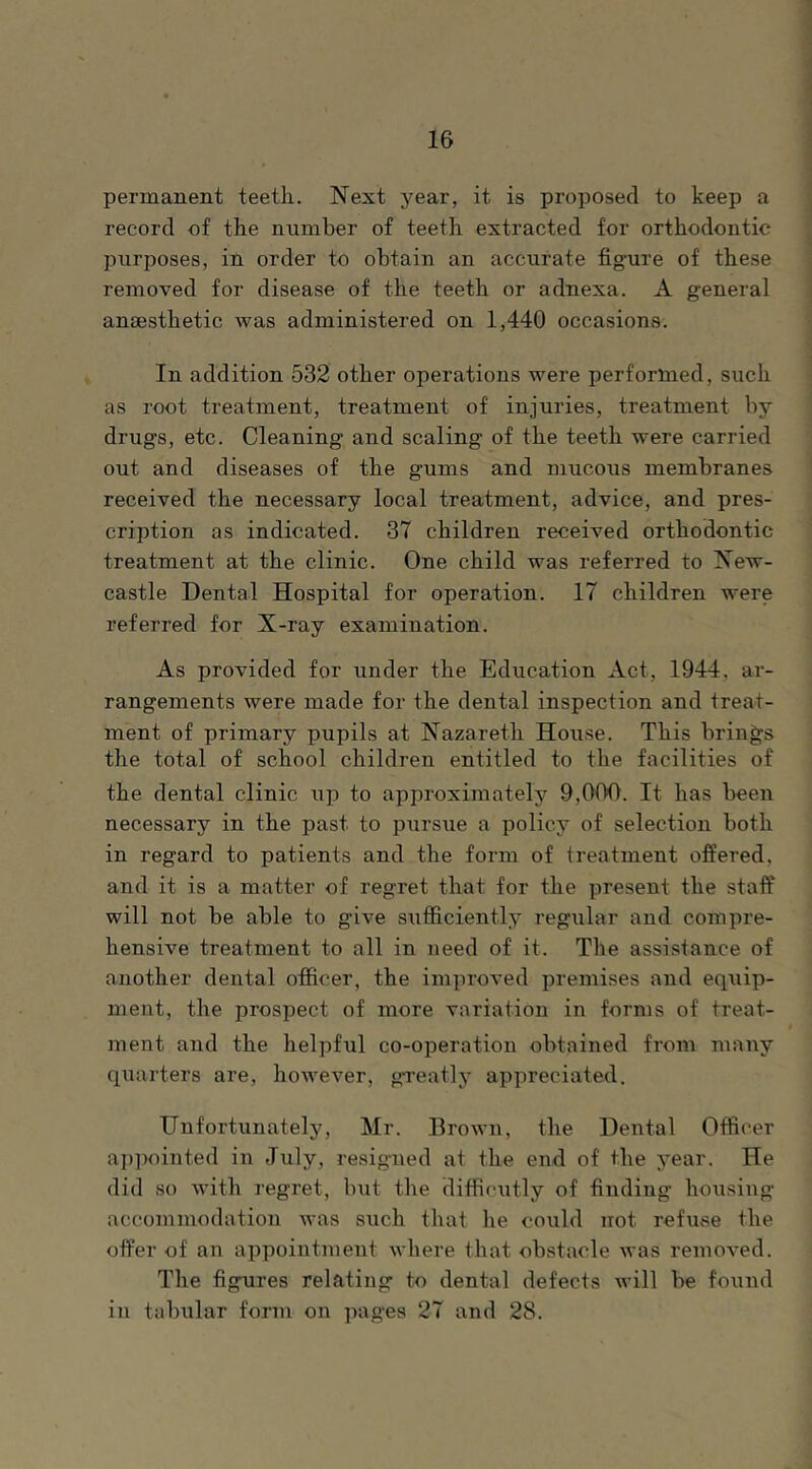 permanent teeth. Next year, it is proposed to keep a record of the number of teeth extracted for orthodontic purposes, in order to obtain an accurate fig-ure of these removed for disease of the teeth or adnexa. A general anaesthetic was administered on 1,440 occasions. In addition 532 other operations were performed, such as root treatment, treatment of injuries, treatment by drugs, etc. Cleaning and scaling of the teeth were carried out and diseases of the gums and mucous membranes received the necessary local treatment, advice, and pres- cription as indicated. 37 children received orthodontic treatment at the clinic. One child was referred to New- castle Dental Hospital for operation. 17 children were referred for X-ray examination. As provided for under the Education Act, 1944, ar- rangements were made for the dental inspection and treat- ment of primary pupils at Nazareth House. This brings the total of school children entitled to the facilities of the dental clinic up to approximately 9,000. It has been necessary in the past to pursue a policy of selection both in regard to patients and the form of treatment offered, and it is a matter of regret that for the present the staff' will not be able to give sufficiently regular and compre- hensive treatment to all in need of it. The assistance of another dental officer, the improved premises and eqtiip- ment, the prospect of more variation in forms of treat- ment and the helpful co-operation obtained from many quarters are, however, gTeatly appreciated. Unfortunately, Mr. Brown, the Dental Officer ai)pointed in July, resigned at the end of the year. He did so with regret, but the difficutly of finding housing accommodation was such that he could not refiuse the offer of an appointment where that obstacle was removed. The figures relating to dental defects will be found in tabular form on pages 27 and 28.