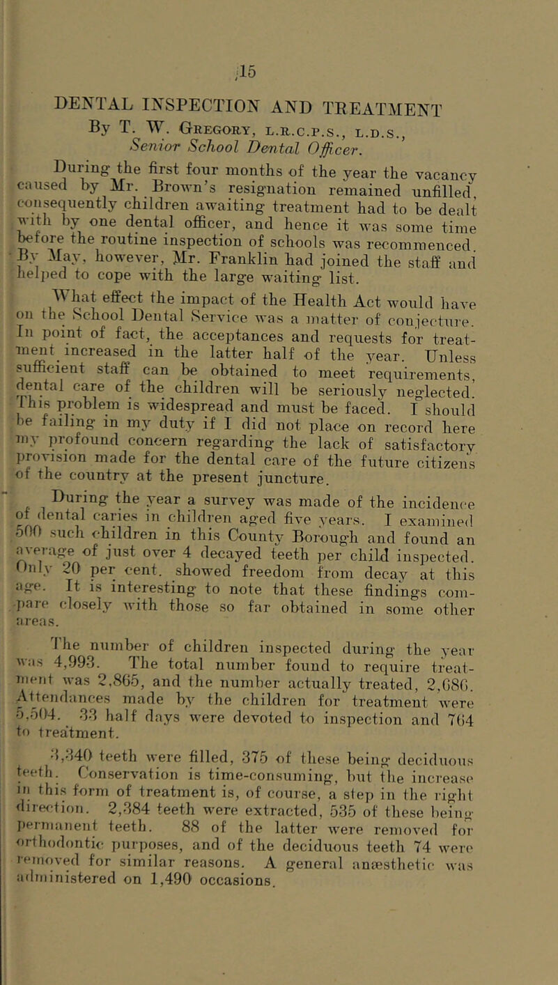 ■15 DENTAL INSPECTION AND TREATMENT By T. W. Geegory, l.r.c.p.s., l.d.s., Senior School Dental Officer. During the first four months of the year the vacancy caiised by Mr. Brown’s resig’iiation remained unfilled, consequently children awaiting treatment had to be dealt with by one dental officer, and hence it was some time before the routine inspection of schools was recommenced By May, however, Mr. Franklin had joined the staff and helped to cope with the large waiting list. M hat effect the impact of the Health Act would have on the School Dental Service was a matter of conjecture. In point of fact, the acceptances and requests for treat- ment increased in the latter half of the year. Unless sufficient staff can be obtained to meet requirements, dental care of the children will be seriously neglected. I his problem is widespread and must be faced, f should >e failing in mj'^ duty if 1 did not place on record here my profound concern regarding the lack of satisfactory proMsion made for the dental care of the future citizens of the country at the present juncture. the \esr a survey was made of the incidence of dental caries in children aged five years. I examined 500 such children in this County Borough and found an average of just over 4 decayed teeth per child inspected. Only 20 per cent, showed freedom from decay at this age. It is interesting to note that these findings com- })are closely with those so far obtained in some other areas. 1 he number of children inspected during the year was 4,993. The total number found to require treat- ment was 2,8G5, and the number actually treated, 2,080. Attendances made by the children for treatment were 5,504. 33 half days were devoted to inspection and 704 to treatment. 3,340 teeth were filled, 375 of these being deciduous teeth. Conservation is time-consuming, but the increase in this form of treatment is, of course, a step in the right diref;tion. 2,384 teeth were extracted, 535 of these henig Iiermanent teeth. 88 of the latter were removed foi' orthodontic purposes, and of the deciduous teeth 74 weri' removed for similar reasons. A general anaesthetic was administered on 1,490 occasions.