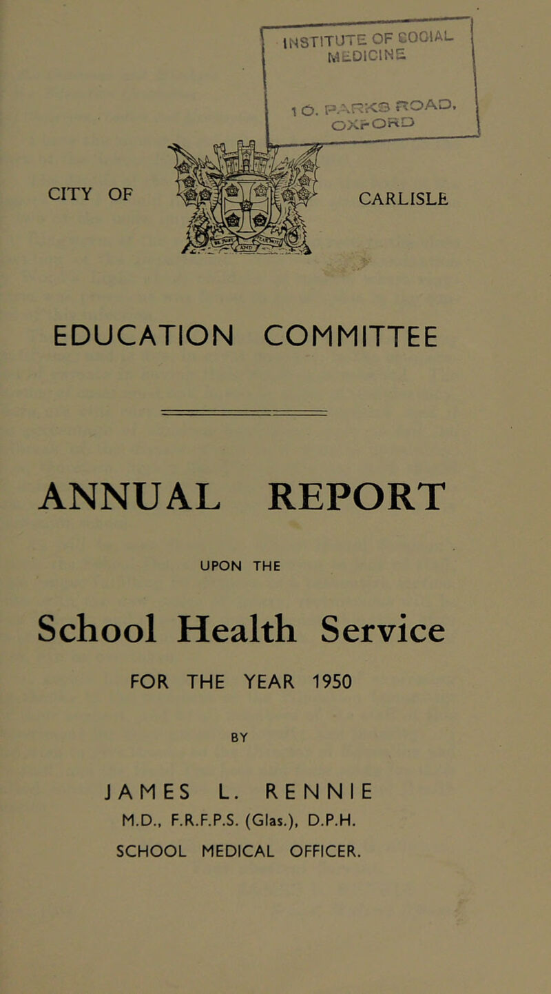 CITY OF institute of GOOIAL medicine CXFORO EDUCATION COMMITTEE ANNUAL REPORT UPON THE School Health Service FOR THE YEAR 1950 BY JAMES L. RENNIE M.D., F.R.F.P.S. (Glas.), D.P.H. SCHOOL MEDICAL OFFICER.