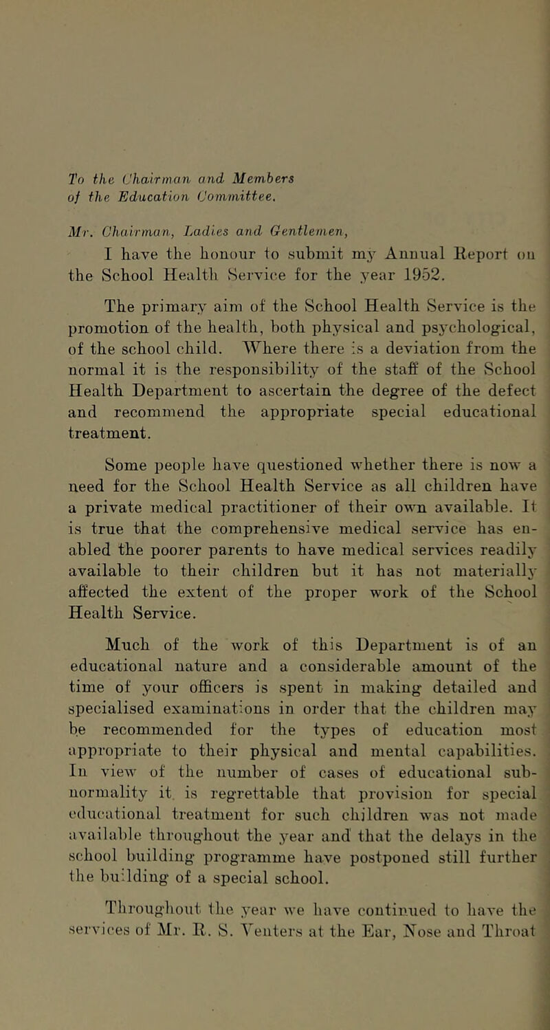 To the Chairman and Members of the Education Committee. Mr. Chairman, Ladies and Gentlemen, I have the honour to submit my Annual Keport on the School Health Service for the year 1952. The primary aim of the School Health Service is the promotion of the health, both physical and ps5a‘hological, of the school child. Where there is a deviation from the normal it is the responsibility of the staff of the vSchool Health Department to ascertain the degree of the defect and recommend the appropriate special educational treatment. Some people have questioned whether there is now a need for the School Health Service as all children have a private medical practitioner of their own available. It is true that the comprehensive medical seiwice has en- abled the poorer parents to have medical services readily available to their children but it has not materiallj' affected the extent of the proper work of the School Health Service. Much of the work of this Department is of an educational nature and a considerable amount of the time of your officers is spent in making detailed and specialised examinations in order that the children may be recommended for the types of education most appropriate to their physical and mental capabilities. In view of the number of cases of educational sub- normality it. is regrettable that provision for special educational treatment for such children was not made available throiighout the year and that the delays in the school building programme have postponed still further the building of a special school. Throughout the year we have contimied to have the