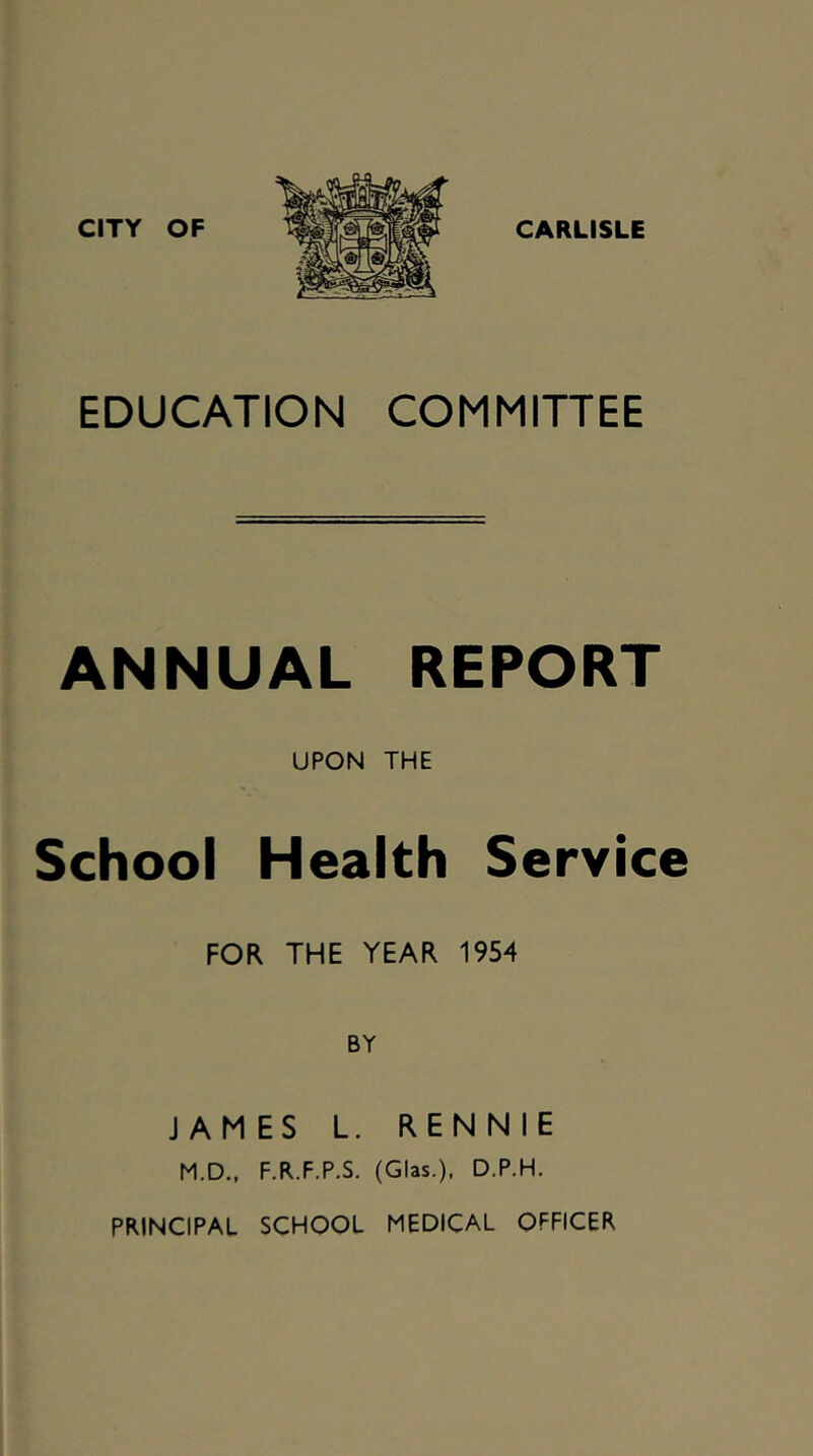 CITY OF CARLISLE EDUCATION COMMITTEE ANNUAL REPORT UPON THE School Health Service FOR THE YEAR 1954 BY JAMES L. RENNIE M.D., F.R.F.P.S. (Glas.), D.P.H. PRINCIPAL SCHOOL MEDICAL OFFICER