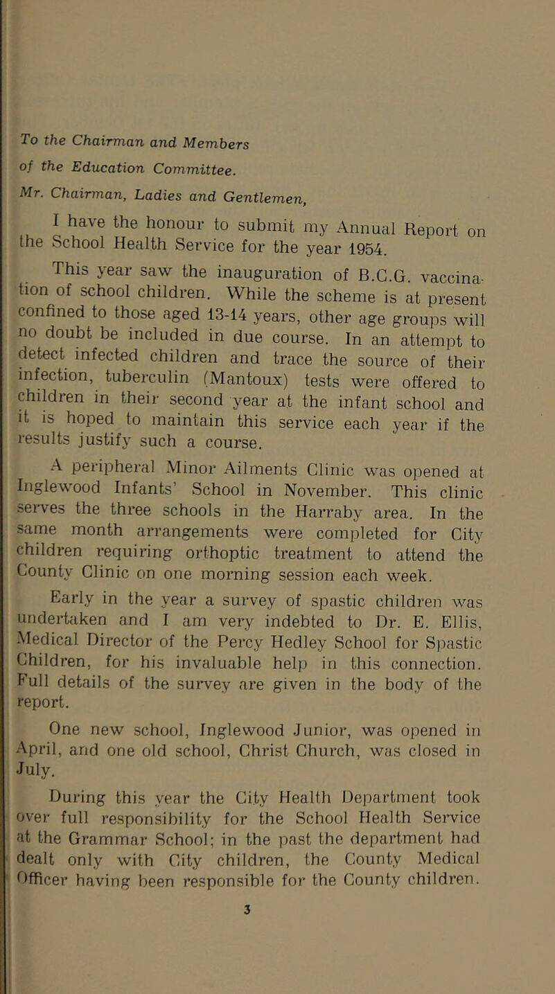 To the Chairman and Members of the Education Committee. Mr. Chairman, Ladies and Gentlemen, I have the honour to submit my Annual Report on the School Health Service for the year 1954. This year saw the inauguration of B.C.G. vaccina- tion of school children. While the scheme is at present confined to those aged 13-14 years, other age groups will no doubt be included in due course. In an attempt to detect infected children and trace the source of their infection, tuberculin (Mantoux) tests were offered to children in their second year at the infant school and it is hoped to maintain this service each year if the results justify such a course. A peripheral Minor Ailments Clinic was opened at Inglewood Infants’ School in November. This clinic serves the three schools in the Harraby area. In the same month arrangements were completed for City children requiring orthoptic treatment to attend the County Clinic on one morning session each week. Early in the year a survey of spastic children was undertaken and I am very indebted to Dr. E. Ellis, Medical Director of the Percy Hedley School for Spastic Children, for his invaluable help in this connection. Full details of the survey are given in the body of the report. One new school, Inglewood Junior, was opened in April, and one old school, Christ Church, was closed in July. During this year the City Health Department took over full responsibility for the School Health Service at the Grammar School; in the past the department had dealt only with City children, the County Medical Officer having been responsible for the County children.