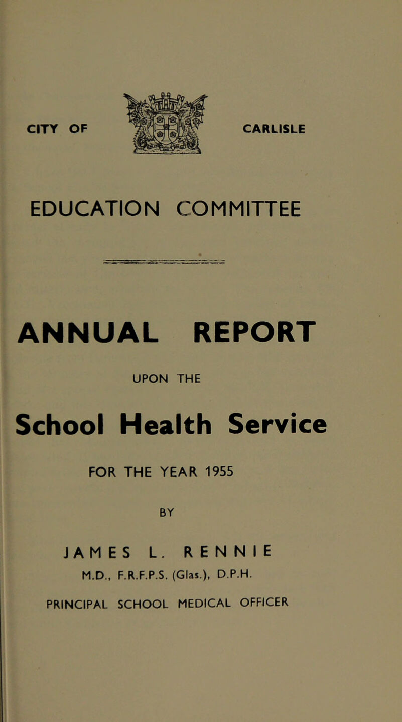 EDUCATION COMMITTEE ANNUAL REPORT UPON THE School Health Service FOR THE YEAR 1955 BY JAMES L. RENNIE M.D., F.R.F.P.S. (Glas.), D.P.H. PRINCIPAL SCHOOL MEDICAL OFFICER