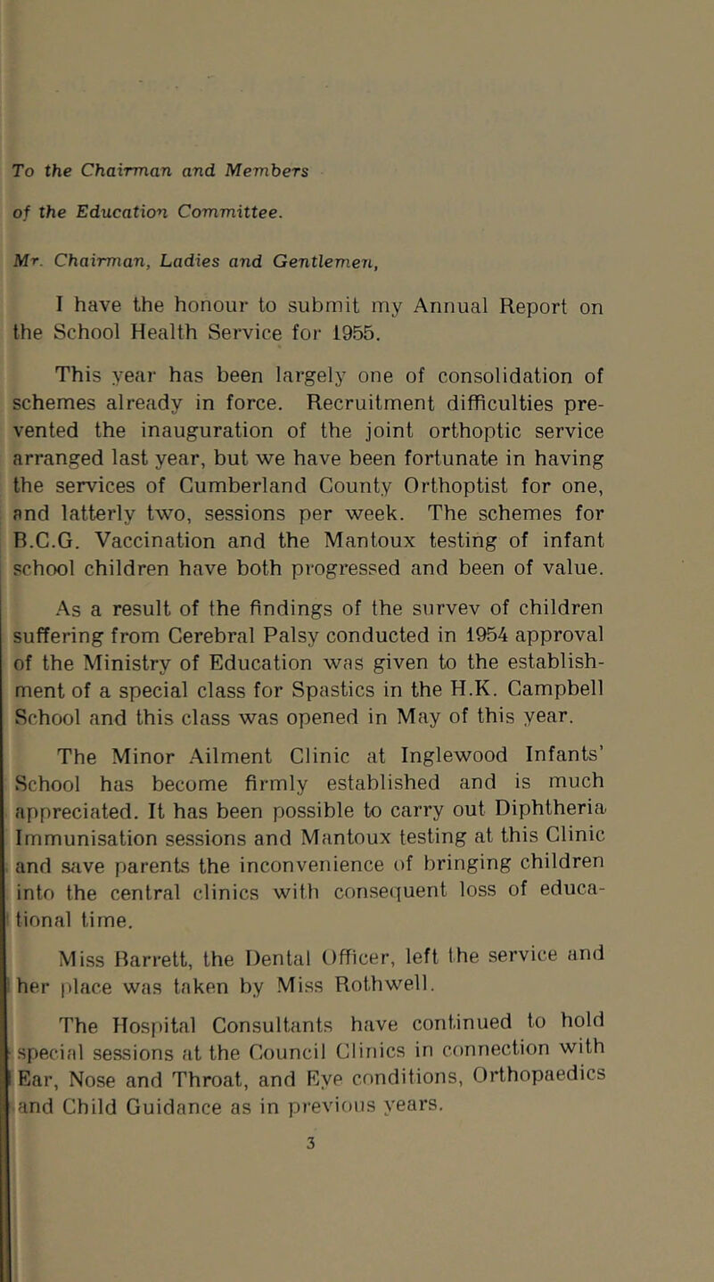 To the Chairman and Members of the Education Committee. Mr. Chairman, Ladies and Gentlemen, I have the honour to submit my Annual Report on the School Health Service for 1955. This year has been largely one of consolidation of schemes already in force. Recruitment difficulties pre- vented the inauguration of the joint orthoptic service arranged last year, but we have been fortunate in having the services of Cumberland County Orthoptist for one, and latterly two, sessions per week. The schemes for B.C.G. Vaccination and the Mantoux testing of infant school children have both progressed and been of value. As a result of the findings of the survev of children suffering from Cerebral Palsy conducted in 1954 approval of the Ministry of Education was given to the establish- ment of a special class for Spastics in the H.K. Campbell School and this class was opened in May of this year. The Minor Ailment Clinic at Inglewood Infants’ School has become firmly established and is much appreciated. It has been possible to carry out Diphtheria Immunisation sessions and Mantoux testing at this Clinic and s<ive parents the inconvenience of bringing children into the central clinics with conset^uent loss of educa- tional time. Miss Barrett, the Dental Officer, left the service and her place was taken by Miss Rothwell. The Hospital Consultants have continued to hold special sessions at the Council Clinics in connection with Ear, Nose and Throat, and Eye conditions, Orthopaedics and Child Guidance as in previous years.