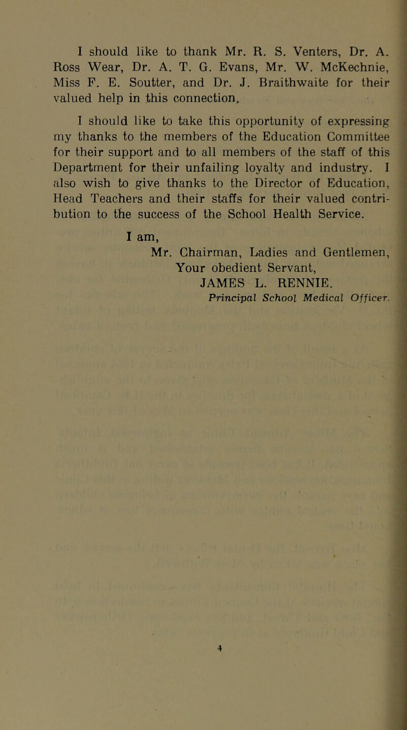 I should like to thank Mr. R, S. Venters, Dr. A. Ross Wear, Dr. A. T. G. Evans, Mr. W. McKechnie, Miss F. E. Soutter, and Dr. J. Braithwaite for their valued help in this connection. I should like to take this opportunity of expressing my thanks to the members of the Education Committee for their support and to all members of the staff of this Department for their unfailing loyalty and industry. I also wish to give thanks to the Director of Education, Head Teachers and their staffs for their valued contri- bution to the success of the School Health Service. I am, Mr. Chairman, Ladies and Gentlemen, Your obedient Servant, JAMES L. RENNIE.