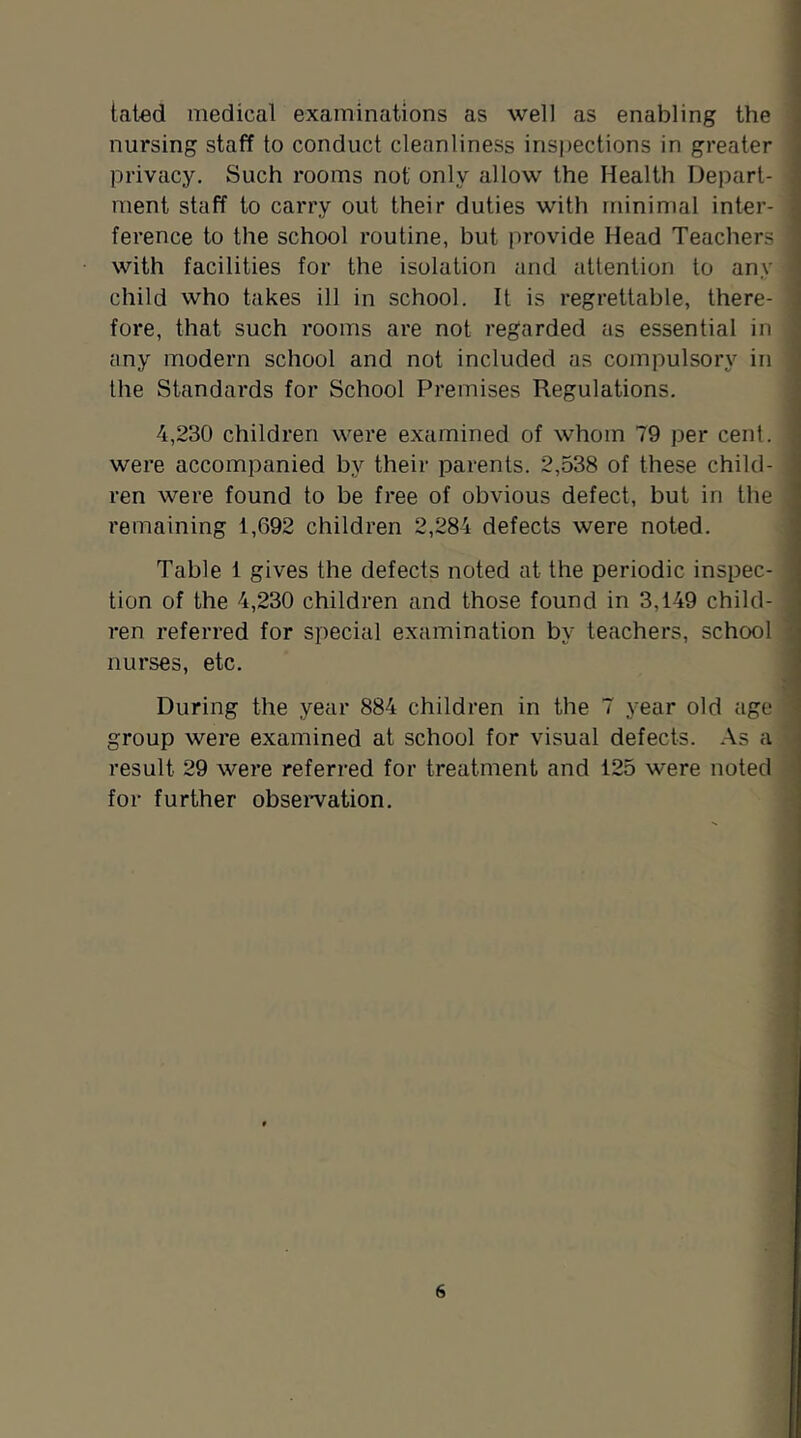 lated medical examinations as well as enabling the nursing staff to conduct cleanliness inspections in greater privacy. Such rooms not only allow the Health Depart- ment staff to carry out their duties with minimal inter- ference to the school routine, but provide Head Teachers with facilities for the isolation and attention to any i child who takes ill in school. It is regrettable, there- ; fore, that such rooms are not regarded as essential in any modern school and not included as compulsory in the Standards for School Premises Regulations. 4,230 children were examined of whom 79 per cent. , were accompanied by their parents. 2,538 of these child- ren were found to be free of obvious defect, but in the ^ remaining 1,692 children 2,284 defects were not^d. Table 1 gives the defects noted at the periodic inspec- tion of the 4,230 children and those found in 3,149 child- . ren referred for special examination by teachers, school ; nurses, etc. ’ ^ During the year 884 children in the 7 year old age ' group were examined at school for visual defects. As a result 29 were referred for treatment and 125 were noted ^ for further obseiwation. -i