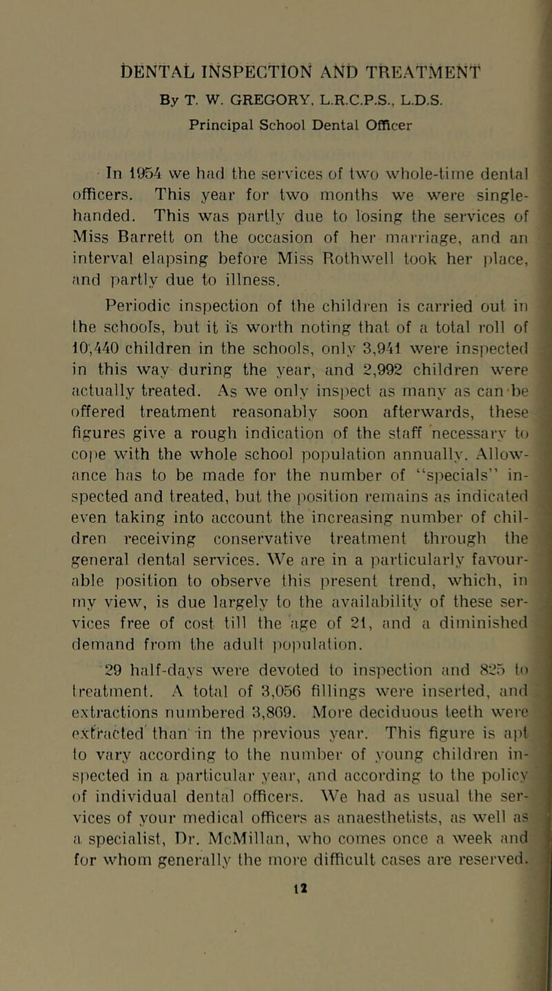 IDENTAL INSPECTION AND TREATMENT By T. W. GREGORY. L.R.C.P.S., L.D.S. Principal School Dental Officer In 1954 we had the services of two whole-time dental officers. This year for two months we were single- handed. This was partly due to losing the services of Miss Barrett on the occasion of her marriage, and an interval elapsing before Miss Rothwell took her place, and partly due to illness. Periodic inspection of the children is carried out in the schools, but it is worth noting that of a total roll of 10;440 children in the schools, only 3,941 were inspected in this way during the year, and 2,992 children were actually treated. As we only inspect as many as can-be offered treatment reasonably soon afterwards, these figures give a rough indication of the staff necessary to cope with the whole school population annually. Allow- ance has to be made for the number of “specials” in- spected and treated, but the position remains as indicated even taking into account the increasing number of chil- dren receiving conservative treatment through the general dental services. We are in a particularly faAmur- able position to observe this present trend, which, in my view, is due largely to the availability of these ser- vices free of cost till the age of 21, and a diminished demand from the adult iioimlation. 29 half-days were devoted to inspection and 825 to treatment. A total of 3,056 fillings were inserted, and exti’actions numbered 3,869. More deciduous teeth were e.xtracted than' in the previous year. This figure is apt to vary according to the number of young children in- spected in a particular year, and according to the policy of individual dental officers. We had as usual the ser- vices of your medical officers as anaesthetists, as well as a specialist, Dr. McMillan, who comes once a week and for whom generally the more difficult cases are reserved.