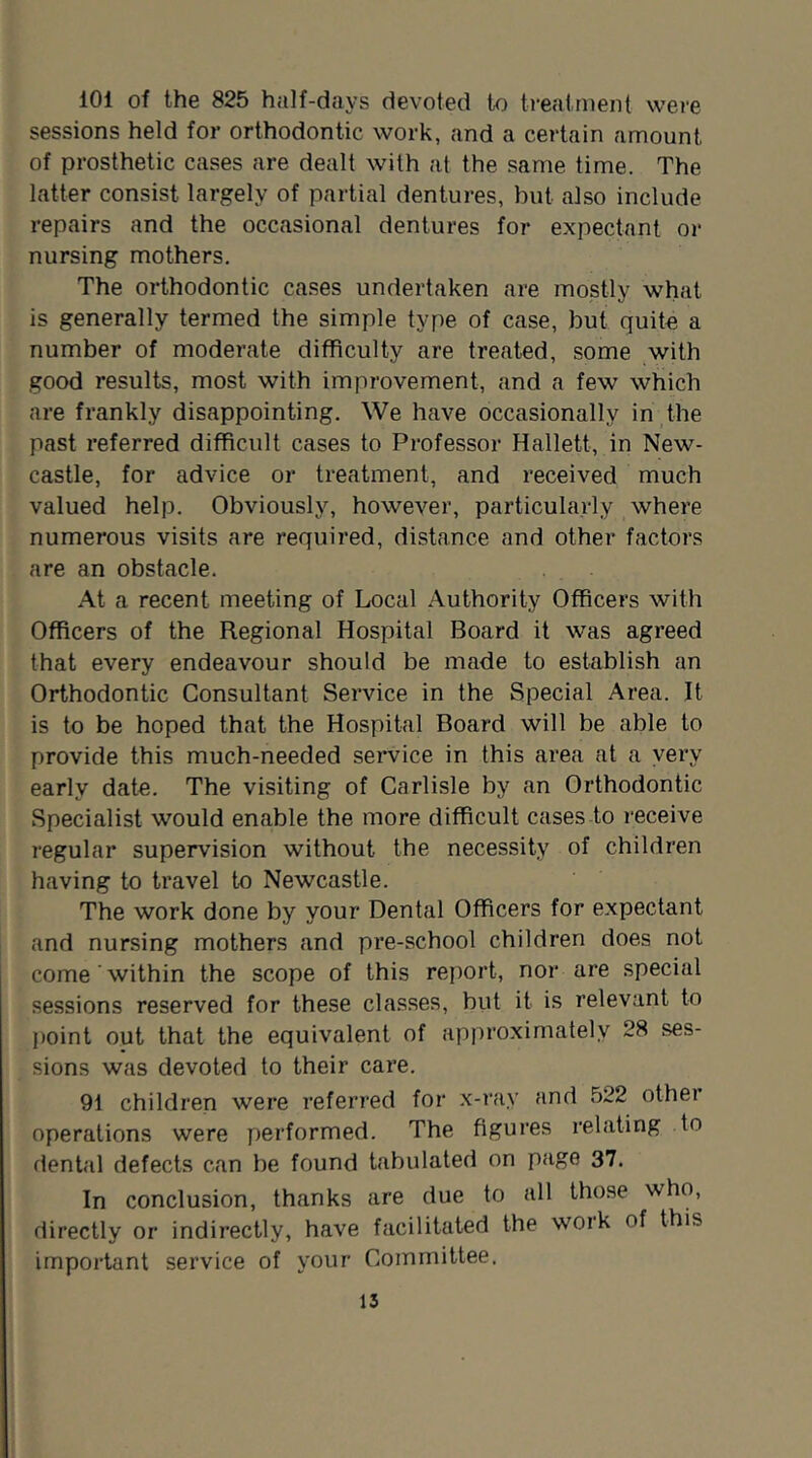 101 of the 825 half-days devoted to treatment were sessions held for orthodontic work, and a certain amount of prosthetic cases are dealt with at the same time. The latter consist largely of partial dentures, but also include repairs and the occasional dentures for expectant or nursing mothers. The orthodontic ca.ses undertaken are mostly what is generally termed the simple type of case, but quite a number of moderate difficulty are treated, some with good results, most with improvement, and a few which are frankly disappointing. We have occasionally in the past referred difficult cases to Professor Hallett, in New- castle, for advice or treatment, and received much valued help. Obviously, however, particularly where numerous visits are required, distance and other factors are an obstacle. At a recent meeting of Local Authority Officers with Officers of the Regional Hospital Board it was agreed that every endeavour should be made to establish an Orthodontic Consultant Service in the Special Area. It is to be hoped that the Hospital Board will be able to provide this much-needed service in this area at a very early date. The visiting of Carlisle by an Orthodontic Specialist would enable the more difficult cases to receive regular supervision without the necessity of children having to travel to Newcastle. The work done by your Dental Officers for expectant and nursing mothers and pre-school children does not come within the scope of this report, nor are special sessions reserved for these classes, biit it is relevant to point out that the equivalent of approximately 28 ses- sions was devoted to their care. 91 children were referred for x-ray and 522 othei operations were performed. The figures relating to dental defects can be found tabulated on page 37. In conclusion, thanks are due to all those who, directly or indirectly, have facilitated the woik of this important service of your Committee.