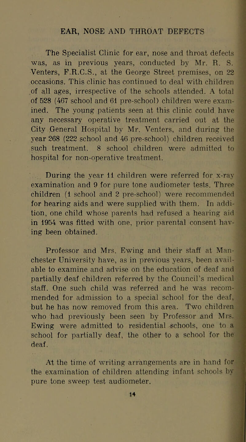 EAR, NOSE AND THROAT DEFECTS The Specialist Clinic for ear, nose and throat defects was, as in previous years, conducted by Mr. R. S. Venters, F.R.C.S,, at the George Street premises, on 22 occasions. This clinic has continued to deal with children of all ages, irrespective of the schools attended. A total of 528 (467 school and 61 pre-school) children were exam- ined. The young patients seen at this clinic could have any necessary operative treatment carried out at the City General Hospital by Mr. Venters, and during the year 268 (222 school and 46 pre-school) children received such treatment. 8 school children were admitted to hospital for non-operative treatment. During the year 11 children were referred for x-ray examination and 9 for pure tone audiometer tests. Three children (1 school and 2 pre-school) were recommended for hearing aids and were supplied with them. In addi- tion, one child whose parents had refused a hearing aid in 1954 was fitted with one, prior parental consent hav- ing been obtained. Professor and Mrs. Ewing and their staff at Man- chester University have, as in previous years, been avail- able to examine and advise on the education of deaf and partially deaf children referred by the Council’s medical staff. One such child was referred and he was recom- mended for admission to a special school for the deaf, but he has now removed from this area. Two children who had previously been seen by Professor and Mrs. Ewing were admitted to residential schools, one to a school for partially deaf, the other to a school for the deaf. At the time of writing arrangements are in hand for the examination of children attending infant schools by pure tone sweep test audiometer.