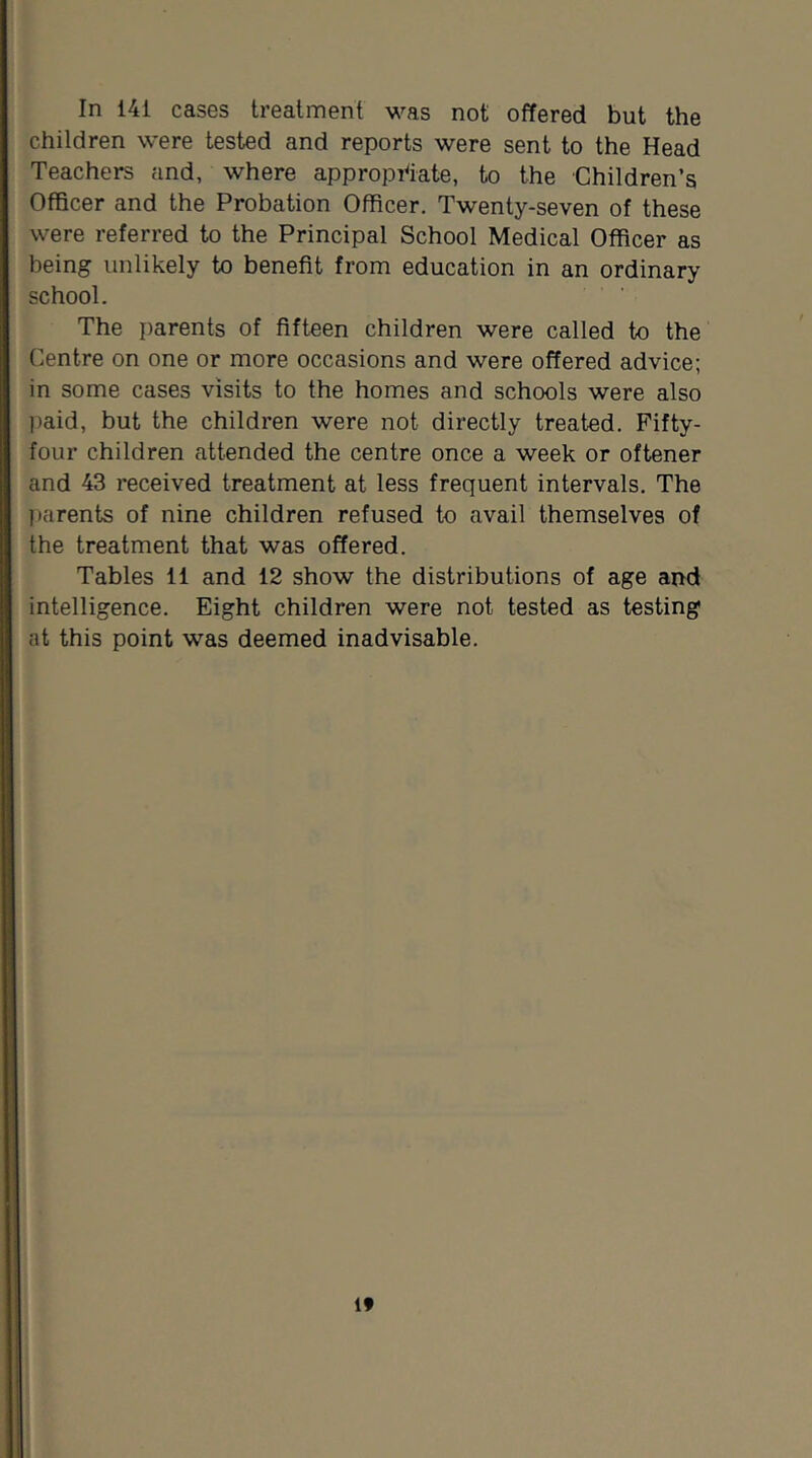 In 141 cases treatment was not offered but the children were tested and reports were sent to the Head Teachers and, where approprtate, to the Children’s Officer and the Probation Officer. Twenty-seven of these were referred to the Principal School Medical Officer as being unlikely to benefit from education in an ordinary school. ■ The parents of fifteen children were called to the Centre on one or more occasions and were offered advice; in some cases visits to the homes and schools were also jiaid, but the children were not directly treated. Fifty- four children attended the centre once a week or oftener and 43 received treatment at less frequent intervals. The parents of nine children refused to avail themselves of the treatment that was offered. Tables 11 and 12 show the distributions of age and intelligence. Eight children were not tested as testing at this point was deemed inadvisable.