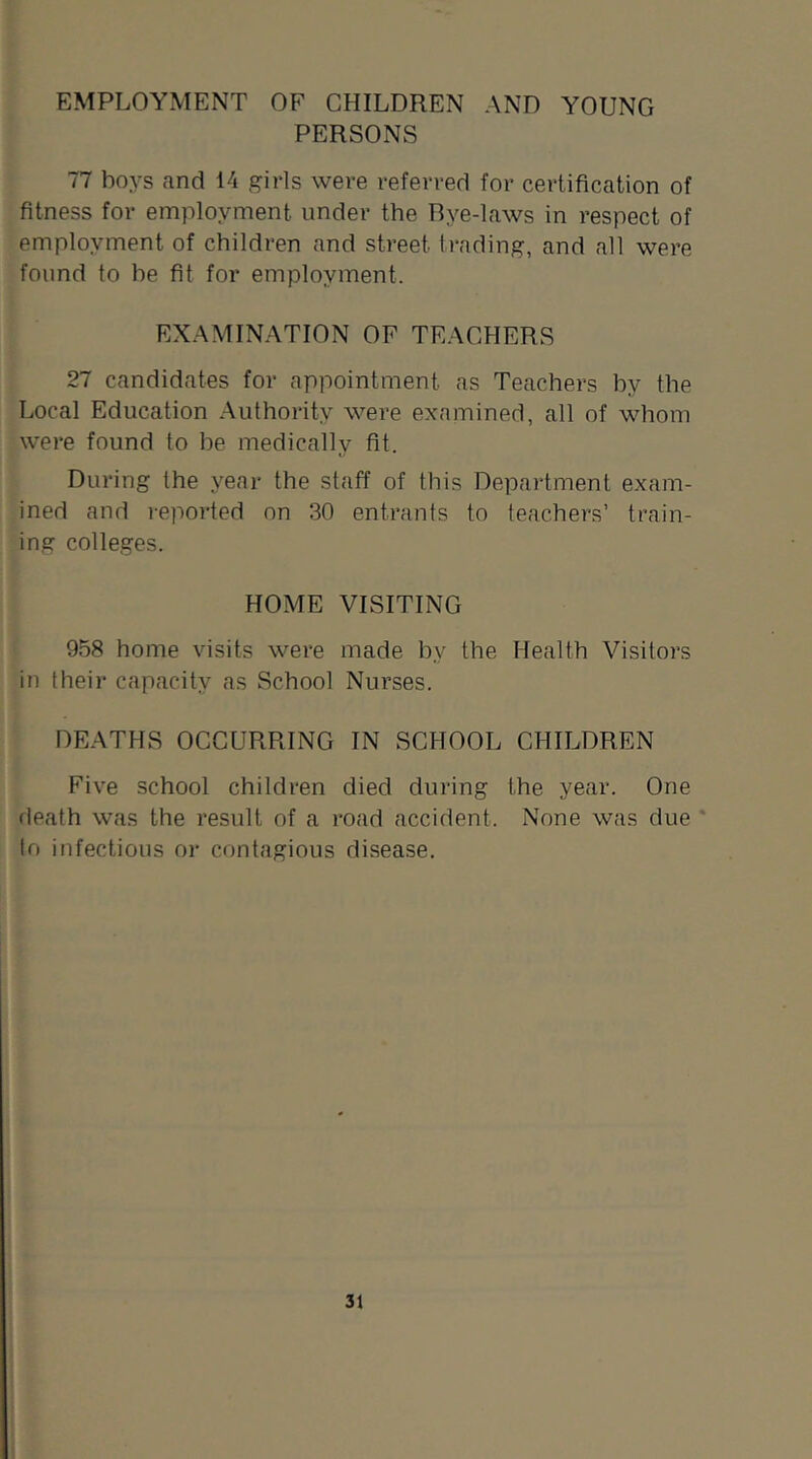 EMPLOYMENT OF CHILDREN AND YOUNG PERSONS 77 boys and 14 girls were referred for certification of fitness for employment under the Rye-laws in respect of employment of children and street trading, and all were found to be fit for employment. EXAMINATION OF TEACHERS 27 candidates for appointment as Teachers by the Local Education Authority were examined, all of whom were found to he medically fit. During the year the staff of this Department exam- ined and reported on 30 entrants to teachers’ train- ing colleges. HOME VISITING 958 home visits were made by the Health Visitors in their capacity as School Nurses. DEATHS OCCURRING IN SCHOOL CHILDREN Five school children died during the year. One rleath was the result of a road accident. None was due * to infectious or contagious disease.