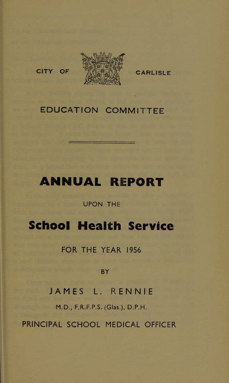 CITY OF CARLISLE EDUCATION COMMITTEE ANNUAL REPORT UPON THE School Health Service FOR THE YEAR 1956 BY JAMES L. RENNIE M.D., F.R.F.P.S. (Glas.), D.P.H. PRINCIPAL SCHOOL MEDICAL OFFICER
