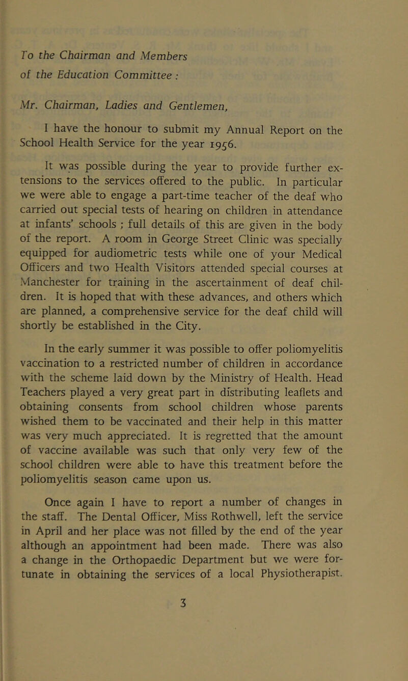 To the Chairman and Members of the Education Committee : Mr. Chairman, Ladies and Gentlemen, I have the honour to submit my Annual Report on the School Health Service for the year 1956. It was possible during the year to provide further ex- tensions to the services offered to the public. In particular we were able to engage a part-time teacher of the deaf who carried out special tests of hearing on children in attendance at infants’ schools ; full details of this are given in the body of the report. A room in George Street Clinic was specially equipped for audiometric tests while one of your Medical Officers and two Health Visitors attended special courses at .Manchester for training in the ascertainment of deaf chil- dren. It is hoped that with these advances, and others which are planned, a comprehensive service for the deaf child will shortly be established in the City. In the early summer it was possible to offer poliomyelitis vaccination to a restricted number of children in accordance with the scheme laid down by the Ministry of Health. Head Teachers played a very great part in distributing leaflets and obtaining consents from school children whose parents wished them to be vaccinated and their help in this matter was very much appreciated. It is regretted that the amount of vaccine available was such that only very few of the school children were able to have this treatment before the poliomyelitis season came upon us. Once again I have to report a number of changes in the staff. The Dental Officer, Miss Rothwell, left the service in April and her place was not filled by the end of the year although an appointment had been made. There was also a change in the Orthopaedic Department but we were for- tunate in obtaining the services of a local Physiotherapist.
