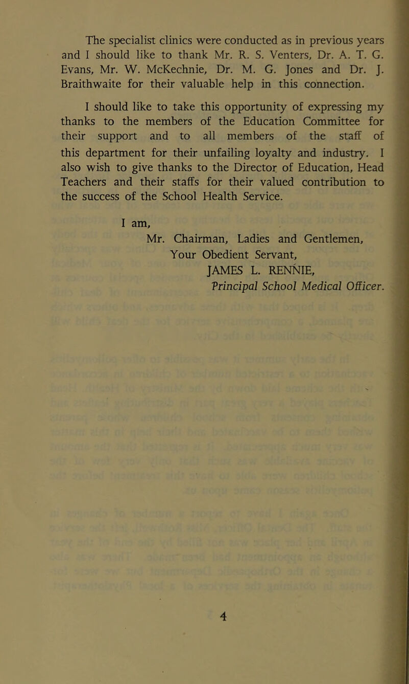 The specialist clinics were conducted as in previous years and I should like to thank Mr. R. S. Venters, Dr. A. T. G. Evans, Mr. W. McKechnie, Dr. M. G. Jones and Dr. J. Braithwaite for their valuable help in this connection. I should like to take this opportunity of expressing my thanks to the members of the Education Committee for their support and to all members of the staff of this department for their unfailing loyalty and industry. I also wish to give thanks to the Director of Education, Head Teachers and their staffs for their valued contribution to the success of the School Health Service. I am, Mr. Chairman, Ladies and Gentlemen, Your Obedient Servant, JAMES L. RENNIE, Trincipal School Medical OSicer.