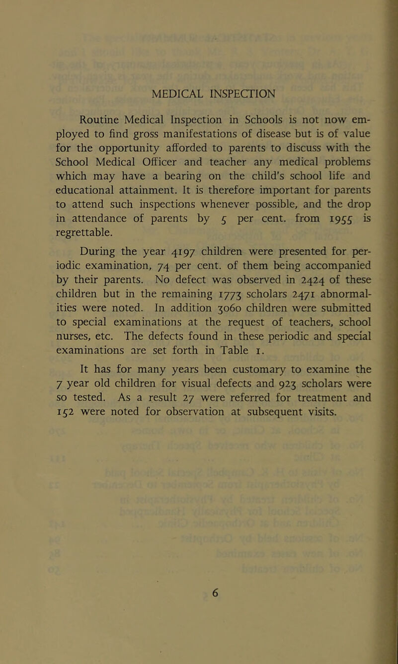 1 I 4 ] MEDICAL INSPECTION Routine Medical Inspection in Schools is not now em- | ployed to find gross manifestations of disease but is of value j for the opportunity afforded to parents to discuss with the School Medical Officer and teacher any medical problems which may have a bearing on the child’s school life and 1 educational attainment. It is therefore important for parents to attend such inspections whenever possible, and the drop in attendance of parents by £ per cent, from 1955 is regrettable. During the year 4197 children were presented for per- iodic examination, 74 per cent, of them being accompanied by their parents. No defect was observed in 2424 of these children but in the remaining 1773 scholars 2471 abnormal- ities were noted. In addition 3060 children were submitted 'i to special examinations at the request of teachers, school nurses, etc. The defects found in these periodic and special examinations are set forth in Table i. It has for many years been customary to examine the 7 year old children for visual defects and 923 scholars were so tested. As a result 27 were referred for treatment and I £2 were noted for observation at subsequent visits.
