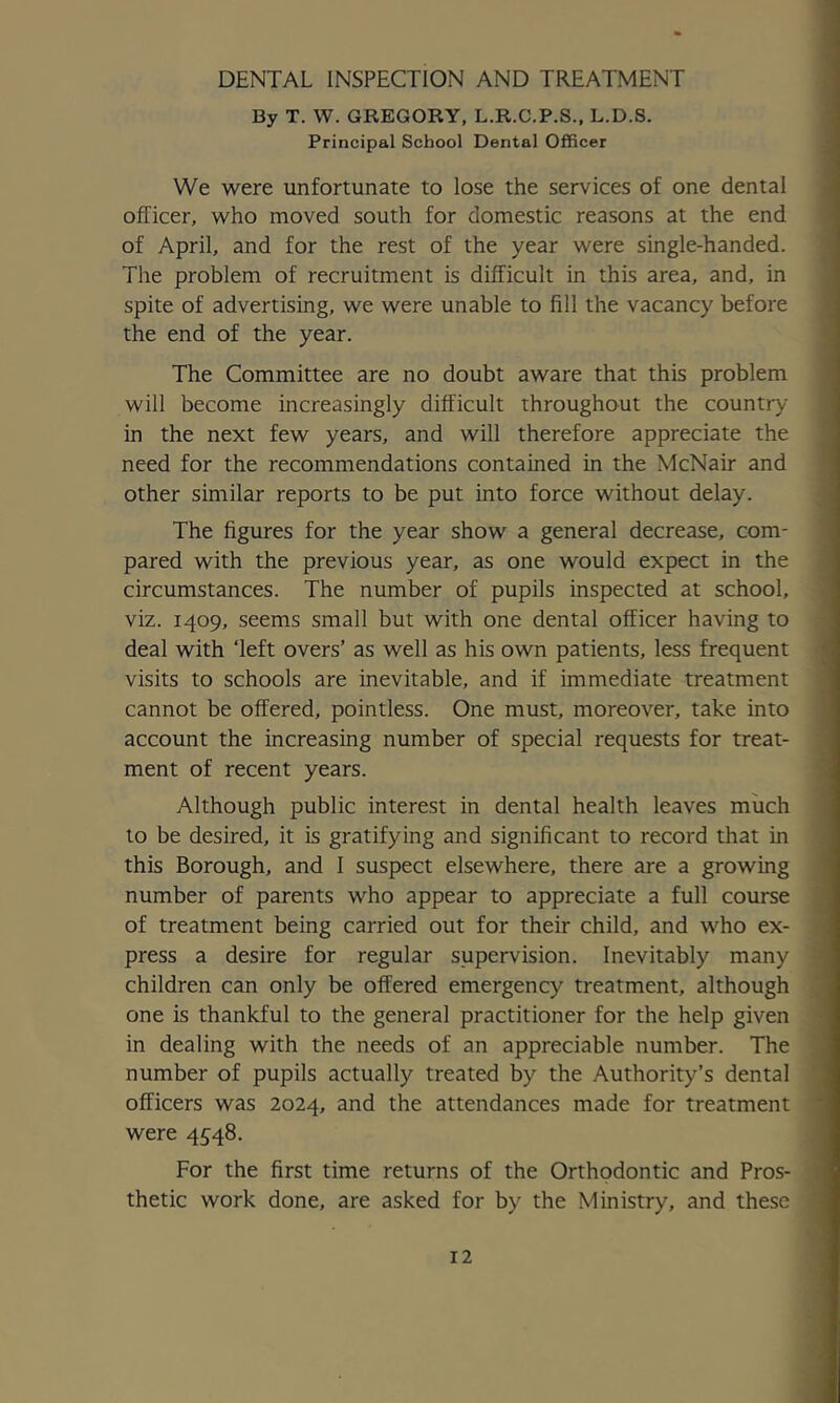 DENTAL INSPECTION AND TREATMENT By T. W. GREGORY, L.R.C.P.S., L.D.S. Principal School Dental Officer We were unfortunate to lose the services of one dental officer, who moved south for domestic reasons at the end of April, and for the rest of the year were single-handed. The problem of recruitment is difficult in this area, and, in spite of advertising, we were unable to fill the vacancy before the end of the year. The Committee are no doubt aware that this problem will become increasingly difficult throughout the country in the next few years, and will therefore appreciate the need for the recommendations contained in the McNair and other similar reports to be put into force without delay. The figures for the year show a general decrease, com- pared with the previous year, as one would expect in the circumstances. The number of pupils inspected at school, viz. 1409, seems small but with one dental officer having to deal with ‘left overs’ as well as his own patients, less frequent visits to schools are inevitable, and if immediate treatment cannot be offered, pointless. One must, moreover, take into account the increasing number of special requests for treat- ment of recent years. Although public interest in dental health leaves much to be desired, it is gratifying and significant to record that in this Borough, and I suspect elsewhere, there are a growing number of parents who appear to appreciate a full course of treatment being carried out for their child, and who ex- press a desire for regular supervision. Inevitably many children can only be offered emergency treatment, although one is thankful to the general practitioner for the help given in dealing with the needs of an appreciable number. The number of pupils actually treated by the Authority’s dental officers was 2024, and the attendances made for treatment were 4548. For the first time returns of the Orthodontic and Pros- thetic work done, are asked for by the Ministry, and these