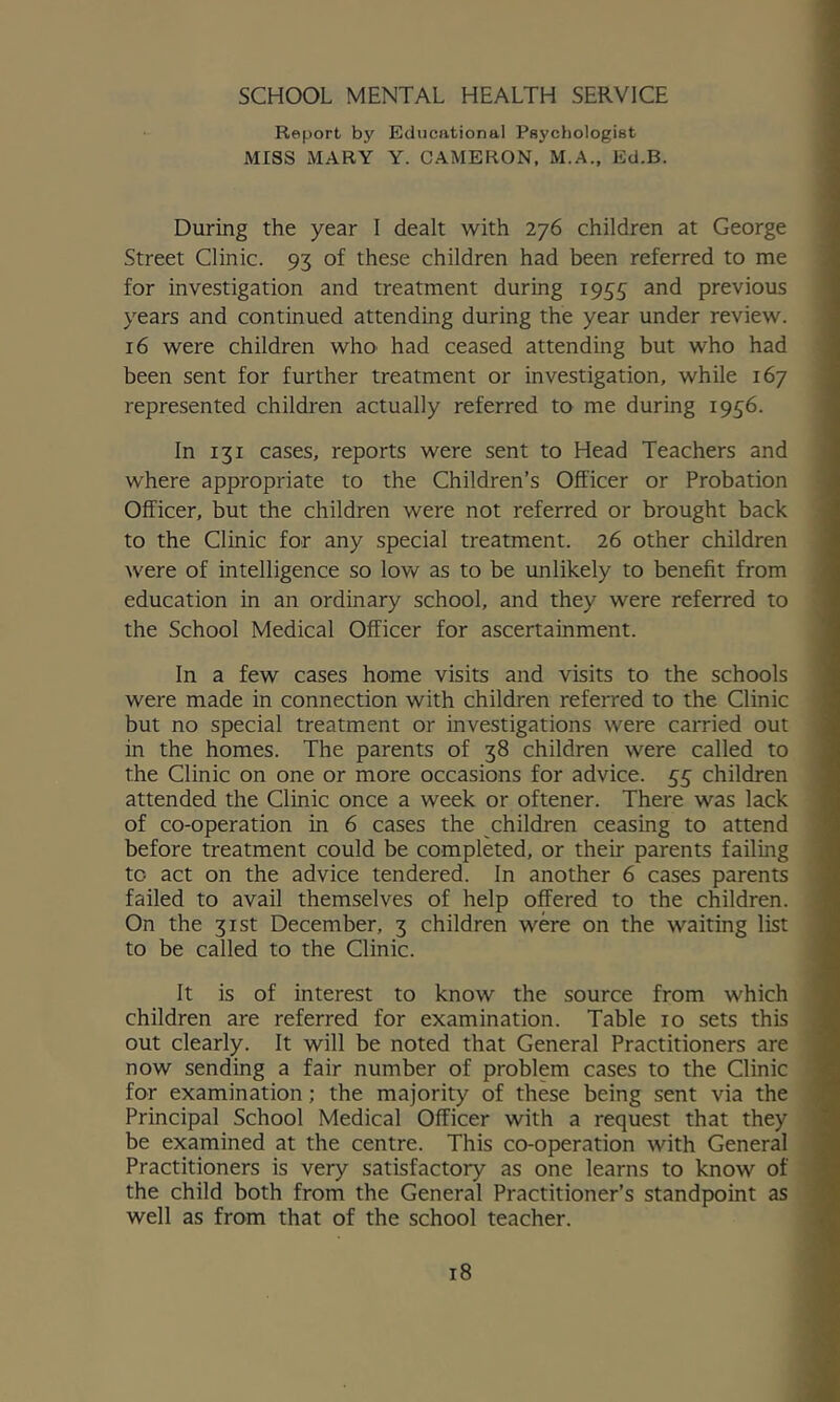 SCHOOL MENTAL HEALTH SERVICE Report by Educational Psychologist MISS MARY Y. CAMERON, IM.A., Ed.B. During the year I dealt with 276 children at George Street Clinic. 93 of these children had been referred to me for investigation and treatment during 1955 and previous years and continued attending during the year under review. 16 were children whO' had ceased attending but who had been sent for further treatment or investigation, while 167 represented children actually referred to me during 1936. In 131 cases, reports were sent to Head Teachers and where appropriate to the Children’s Officer or Probation Officer, but the children were not referred or brought back to the Clinic for any special treatment. 26 other children were of intelligence so low as to be unlikely to benefit from education in an ordinary school, and they were referred to the School Medical Officer for ascertainment. In a few cases home visits and visits to the schools were made in connection with children referred to the Clinic but no special treatment or investigations were carried out in the homes. The parents of 38 children were called to the Clinic on one or more occasions for advice. 33 children attended the Clinic once a week or oftener. There was lack of co-operation in 6 cases the children ceasing to attend before treatment could be completed, or their parents failing to act on the advice tendered. In another 6 cases parents failed to avail themselves of help offered to the children. On the 31st December, 3 children were on the waiting list to be called to the Clinic. It is of interest to know the source from which children are referred for examination. Table 10 sets this out clearly. It will be noted that General Practitioners are now sending a fair number of problem cases to the Clinic for examination; the majority of these being sent via the Principal School Medical Officer with a request that they be examined at the centre. This co-operation with General Practitioners is very satisfactory as one learns to know of the child both from the General Practitioner’s standpoint as well as from that of the school teacher.