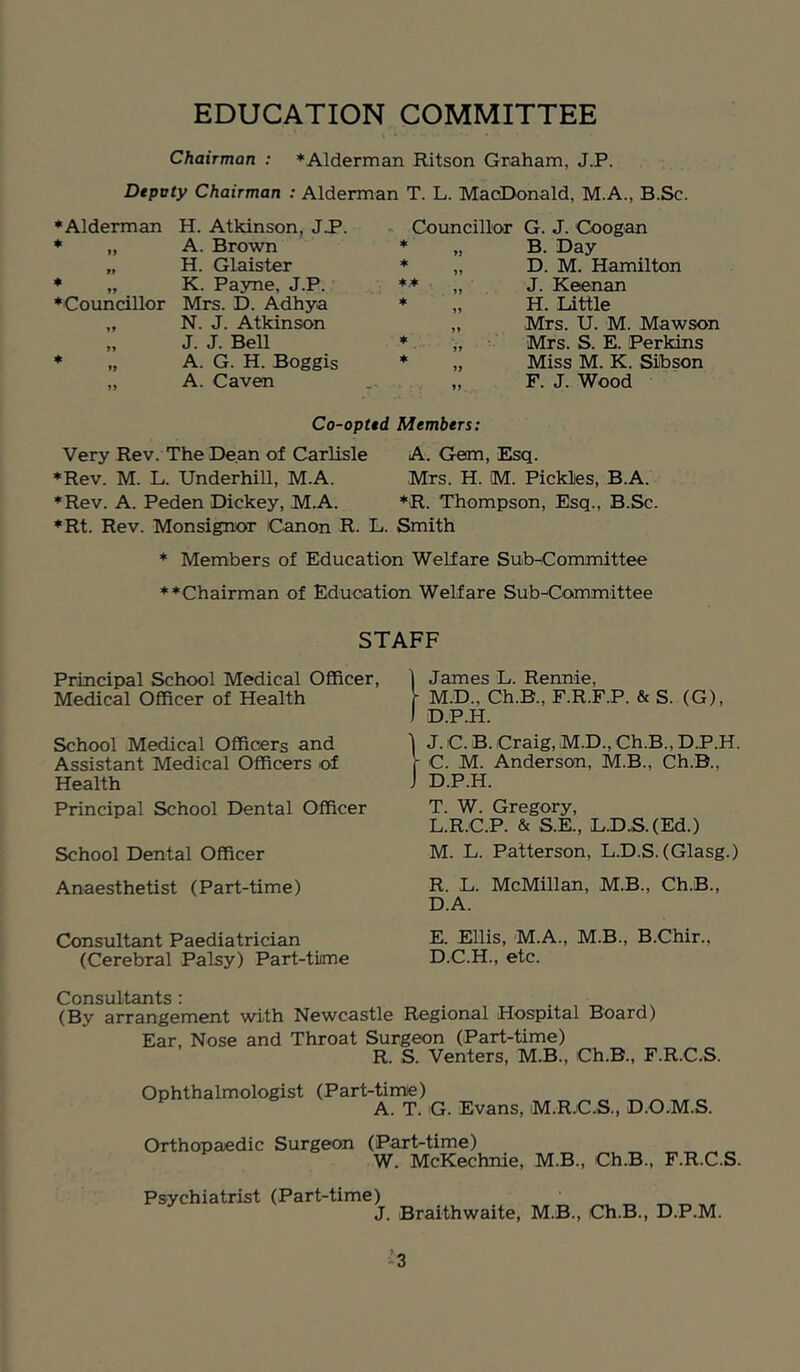 Chairman : *Alderman Ritson Graham, J.P. Depvty Chairman : Alderman T. L. MacDonald, M.A., B.Sc. ♦Alderman H. Atkinson, J.P. ♦ „ A. Brown „ H. Glaister ♦ „ K. Payne, J.P. ♦Councillor Mrs. D. Adhya „ N. J. Atkinson „ J. J. BeU ♦ „ A. G. H. Boggis „ A. Caven Councillor G. J. Coogan „ B. Day „ D. M. Hamilton ♦ „ J. Keenan H. Little „ Mrs. U. M. Mawson „ Mrs. S. E. Perkins „ Miss M. K. Sibson ,, F. J. Wood Co-opUd Members: Very Rev. The Dean of Carlisle A. Gem, Esq. ♦Rev. M. L. Underhill, M.A. Mrs. H. M. Pickles, B.A. ♦Rev. A. Peden Dickey, M.A. ♦R. Thompson, Esq., B.Sc. ♦Rt. Rev. Monsignor Canon R. L. Smith ♦ Members of Education Welfare SubnCommittee ♦♦Chairman of Education Welfare Sub^Committee Principal School Medical Officer, Medical Officer of Health School Medical Officers and Assistant Medical Officers of Health Principal School Dental Officer School Dental Officer Anaesthetist (Part-time) Consultant Paediatrician (Cerebral Palsy) Part-time James L. Rennie, M.D., Ch.B., F.R.F.P. & S. (G), D.P.H. J. C. B. Craig, M.D., Ch.B., D.P.H. C. M. Anderson, M.B., Ch.B., D. P.H. T. W. Gregory, L. R.C.P. & S.E., L.D.S.(Ed.) M. L. Patterson, L.D.S. (Glasg.) R. L. McMillan, M.B., Ch.B., D. A. E. Ellis, M.A., M.B., B.Chir., D.C.H., etc. STAFF Consultants: . . (By arrangement with Newcastle Regional Hospital Board) Ear, Nose and Throat Surgeon (Part-time) R. S. Venters, M.B., Ch.B., F.R.C.S. Ophthalmologist (Part-time) A. T. G. Evans, M.R.C.S., D.O.M.S. Orthopaedic Surgeon (Part-time) W. McKechnie, M.B., Ch.B., F.R.C.S. Psychiatrist (Part-time) J. Braithwaite, M.B., Ch.B., D.P.M. ’3