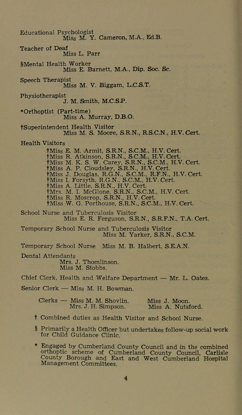 Educational Psychologist Miss M. Y. Cameron, M.A., Ed.B. Teacher of Deaf Miss L. Parr SMental Health Worker Miss E. Barnett, M.A., Dip. Soc. Sc. Speech Therapist Miss M. V. Biggam, LXi;.S.T. Physiotherapist J. M. Smith, M.C.S.P. ♦Orthoptist (Part-time) Miss A. Murray, D.B.O. tSuperintendent Health Visitor Miss M. S. Moore, S.R.N., R.S.C.N., H.V. Cert. Health Visitors tMiss E. M. Armit, S.R.N., S.C.M., H.V. Cert. tMiss R. Atkinson, S.R.N., S.C.M., H.V. Ctert. tMiss M. K. S. W. Carey, S.R.N., S.C.M., H.V. Cert. tMiss A. P. Cloudsley, S.R.N., H.V. Cert. tMiss J. Douglas, R.G.N., S.C.M., R.F.N., H.V. Cert. tMiss I. Forsyth, R.G.N., S.C.M., H.V. Cert. tMiss A. Little, S.R.N., H.V. Cert. tMrs. M. I. McGlone, S.R.N., S.C.M., H.V. Cert. tMiss R. Moscrop, S.R.N., H.V. Cert. tMiss W. G. Porthouse, S.R.N., S.C.M., H.V. Cert. School Nurse and Tuberculosis Visitor Miss E. R. Ferguson, S.R.N., S.R.F.N., T.A. Cert. Temporary School Nurse and Tuberculosis Visitor Miss M. Yarker, S.R.N., S.C.M. Temporary School Nurse Miss M. B. Halbert, S.E.A.N. Dental Attendants Mrs. J. Thomlinson. Miss M. Stobbs. Chief Clerk, Health and Welfare Department — Mr. L. Oates. Senior Clerk — Miss M. H. Bowiman. Clerks — Miss M. M. Shovlin. Miss J. Moon. Mrs. J. H. Simpson. Miss A. Nutsford. t Combined duties as Health Visitor and School Nurse. § Primarily a Health Officer but undertakes follow-up social work for Child Guidance Clinic. * Engaged by Cumberland County Council and in the combined orthoptic scheme of Cumberland County Council, Carlisle County Borough and East and West Cumberland Hospital Management Committees.