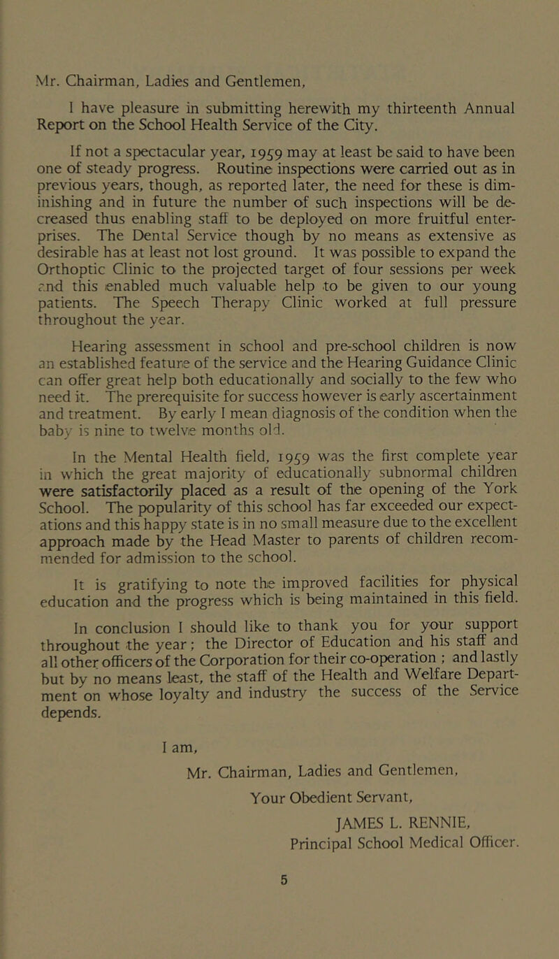 Mr. Chairman, Ladies and Gentlemen, I have pleasure in submitting herewith my thirteenth Annual Report on the School Health Service of the City. If not a spectacular year, 1959 may at least be said to have been one of steady progress. Routine inspections were carried out as in previous years, though, as reported later, the need for these is dim- inishing and in future the number of such inspections will be de- creased thus enabling staff to be deployed on more fruitful enter- prises. The Dental Service though by no means as extensive as desirable has at least not lost ground. It was possible to expand the Orthoptic Clinic to the projected target of four sessions per week and this enabled much valuable help to be given to our young patients. The Speech Therapy Clinic worked at full pressure throughout the year. Hearing assessment in school and pre-school children is now an established feature of the service and the Hearing Guidance Clinic can offer great help both educationally and socially to the few who need it. The prerequisite for success however is early ascertainment and treatment. By early I mean diagnosis of the condition when the baby is nine to twelve months old. In the Mental Health field, 1959 was the first complete year in which the great majority of educationally subnormal children were satisfactorily placed as a result of the opening of the York School. The popularity of this school has far exceeded our expect- ations and this happy state is in no small measure due to the excellent approach made by the Head Master to parents of children recom- mended for admission to the school. It is gratifying to note the improved facilities for physical education and the progress which is being maintained in this field. In conclusion I should like to thank you for your support throughout the year; the Director of Education and his staff and all other officers of the Corporation for their co-op>eration ; and lastly but by no means least, the staff of the Health and Welfare Depart- ment on whose loyalty and industry the success of the Service depends. I am, Mr. Chairman, Ladies and Gentlemen, Your Obedient Servant, JAMES L. RENNIE, Principal School Medical Officer.