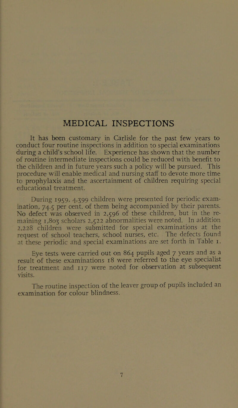MEDICAL INSPECTIONS It has been customary in Carlisle for the past few years to conduct four routine inspections in addition to special examinations during a child’s school life. Experience has shown that the number of routine intermediate inspections could be reduced with benefit to the children and in future years such a policy will be pursued. This procedure will enable medical and nursing staff to devote more time to prophylaxis and the ascertainment of children requiring special educational treatment. During 1959, 4.399 children were presented for periodic exam- ination, 74.5 per cent, of them being accompanied by their parents. No defect was observed in 2,596 of these children, but in the re- maining 1,803 scholars 2,522 abnormalities were noted. In addition 2,228 children were submitted for special examinations at the request of school teachers, school nurses, etc. The defects found at these p>eriodic and special examinations are set forth in Table i. Eye tests were carried out on 864 pupils aged 7 years and as a result of these examinations 18 were referred to the eye specialist for treatment and 117 were noted for observation at subsequent visits. The routine inspection of the leaver group of pupils included an examination for colour blindness.