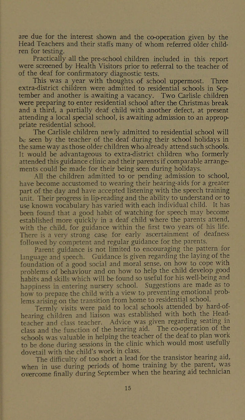 are due for the interest shown and the co-operation given by the Head Teachers and their staffs many of whom refeored older child- ren for testing. Practically all the pre-school children included in this report were screened by Health Visitors prior to referral to the teacher of of the deaf for confirmatory diagnostic tests. This was a year with thoughts of school uppermost. Three extra-district children were admitted to residential schools in Sep- tember and another is awaiting a vacancy. Two Carlisle children were preparing to enter residential school after the Christmas break and a third, a partially deaf child with another defect, at present attending a local special school, is awaiting admission to an approp- priate residential school. The Carlisle children newly admitted to residential school will be seen by the teacher of the deaf during their school holidays in the same way as those older children who already attend such schools. It would be advantageous to extra-district children who formerly attended this guidance clinic and their parents if comparable arrange- ments could be made for their being seen during holidays. All the children admitted to or pending admission to school, have become accustomed to wearing their hearing-aids for a greater part of the day and have accepted listening with the speech training unit. Their progress in lip-reading and the ability to understand or to use known vocabulary has varied with each individual child. It has been found that a good habit of watching for speech may become established more quickly in a deaf child where the parents attend, with the child, for guidance within the first two years of his life. There is a very strong case for early ascertainment of deafness followed by competent and regular guidance for the parents. Parent guidance is not limited to encouraging the pattern for language and speech. Guidance is given regarding the laying of the foundation of a good social and moral sense, on how to cope with problems of behaviour and on how to help the child develop good habits and skills which will be found so useful for his well-being and happiness in entering nursery school. Suggestions are made as to how to prepare the child with a view to preventing emotional prob- lems ari.sing on the transition from home to residential school. Termly visits were paid to local schools attended by hard-of- hearing children and liaison was established with both the Head- teacher and class teacher. Advice was given regarding seating in class and the function of the hearing aid. The co-operation of the schools was valuable in helping the teacher of the deaf to plan work to be done during sessions in the clinic which would most usefully dovetail with the child’s work in class. The difficulty of too short a lead for the transistor hearing aid, when in use during periods of home training by the parent, vvas overcome finally during September when the hearing aid technician