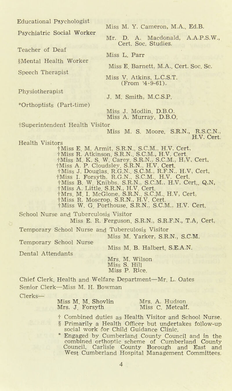 Educational Psychologist Psychiatric Social Worker Miss M. Y. Cameron, M.A., Ed.B. Mr. D. A. Macdonald, A.A.P.S.W., Cert. Soc. Studies. Teacher of Deaf Miss L. Parr §Mental Health Worker Speech Therapist Miss E. Barnett, M.A., Cert. Soc. Sc. Miss V. Atkins. L.C.S.T. (From '4-9-61). Physiotherapist J. M. Smith, M.C.S.P. *Orthoptists (Part-time) Miss J. Modlin. D.B.O. Miss A. Murray, D.B.O. tSuperintendent Health Visitor Miss M. S. Moore, S.R.N., R.S.C.N., H.V. Cert. Health Visitors tMiss E. M. Armit, S.R.N., S.C.M., H.V. Cert, tMiss R. Atkinson. S.R.N., S.C.M., H.V. Cert. tMiss M. K. S W. Carey. S.R.N., S.C.M., H,V, Cert, tMiss A. P. Cloudslev. S.R.N., H.V. Cert. tMiss J. Douglas. R.G.N.. S.C.M., R.F.N.. H.V, Cert, tMiss I. Forsyth. R.G.N., S.C.M.. H.V. Cert. tMiss B. W Knibbs. S.R.N., S.C.M., H.V. Cert,, Q,N, tMiss A. Little. S.R.N., H.V. Cert. tMrs. M. I. McGlone. S.R.N.. S.C.M.. H.V, Cert, tMiss R. Moscrop. S.R.N., H.V. Cert. tMiss W. G. Porthouse. S.R.N., S.C.M., H.V. Cert, School Nurse and Tuberculosis Visitor Miss E. R, Ferguson, S.R.N., S.R.F.N., T.A, Cert, Mrs. M. Wilson Miss S. Hill Miss P. Rice. Chief Clerk. Health and Welfare Department—Mr. L. Oates Senior Clerk—Miss M. H. Bowman Clerks— Miss M. M. Shovlin Mrs. J. Forsyth Mrs. A. Hudson Miss C. Metcalf. t Combined duties as Health Visitor and School Nurse. § Primarily a Health Officer but undertakes follow-up social work for Child Guidance Clinic. * Engaged by Cumberland County Council and in the combined orthoptic scheme of Cumberland County Council, Carlisle County Borough and East and West Cumberland Hospital Management Committees.