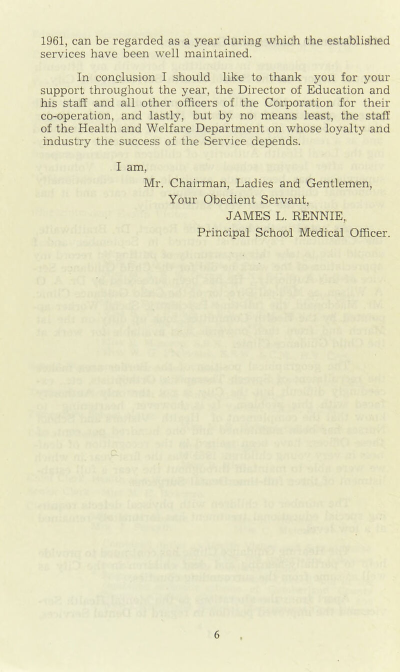 1961, can be regarded as a year during which the established services have been well maintained. In conclusion I should like to thank you for your support throughout the year, the Director of Education and his staff and all other officers of the Corporation for their co-operation, and lastly, but by no means least, the staff of the Health and Welfare Department on whose loyalty and industry the success of the Service depends. I am, Mr. Chairman, Ladies and Gentlemen, Your Obedient Servant, JAMES L. RENNIE, Principal School Medical Officer.