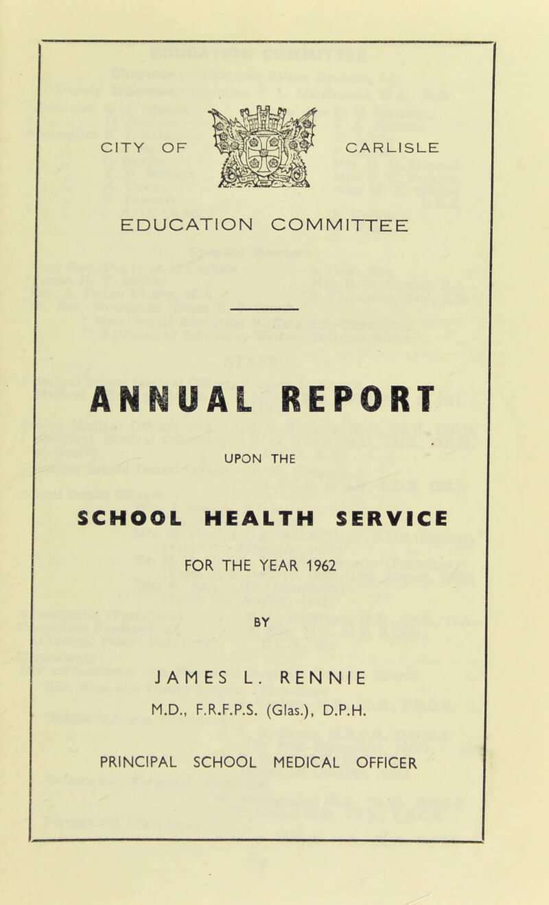 CITY OF CARLISLE EDUCATION COMMITTEE ANNUAL REPORT UPON THE SCHOOL HEALTH SERVICE FOR THE YEAR 1962 BY JAMES L. RENNIE M.D., F.R.F.P.S. (Glas.), D.P.H.