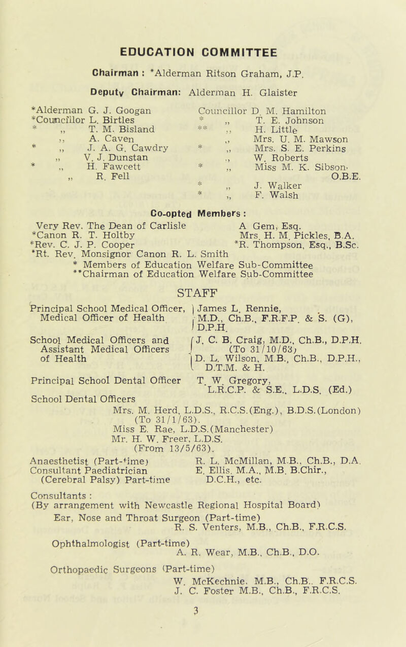 Chairman : *Alderman Ritson Graham, J.P. Deputy Chairman: Alderman H. Glaister * Alderman G. J. Googan Councillor L. Birtles „ T. M. Bisland ,, A. Caven ,, J. A. G. Cawdry „ V. J. Dunstan * H. Fawcett „ R. Fell Councillor D. M. Hamilton „ T. E. Johnson ** „ H. Little „ Mrs. U. M. Mawson „ Mrs, S. E. Perkins ,, W. Roberts ,, Miss M. K. Sibson, O.B.E. * „ J. Walker * „ F. Walsh Co-opted Members: Very Rev. The Dean of Carlisle A Gem, Esq. *Canon R. T. Holtby Mrs. H. M. Pickles, B.A. *Rev. C. J. P. Cooper *R. Thompson, Esq., B.Sc. *Rt. Rev. Monsignor Canon R. L. Smith * Members of Education Welfare Sub-Committee **Chairman of Education Welfare Sub-Committee STAFF Principal School Medical Officer, ) James L Rennie, Medical Officer of Health , M.D., Ch.B. F.R.F.P & S. (G), I D.P.H. School Medical Officers and Assistant Medical Officers of Health [J. C. B. Craig, M.D., Ch.B., D.P.H. ! (To 31/10/63; '|D. L. Wilson, M.B., Ch.B., D.P.H., I D.T.M. & H. Principal School Dental Officer T W Gregory, L.R.C.P. & S.E.. L.D.S. (Ed.) School Dental Officers Mrs. M. Herd, L.D.S., R.C.S.(Eng.), B.D.S.(London) (To 31/1/63). Miss E. Rae, L.D.S. (Manchester) Mr. H. W. Freer, L.D.S. (From 13/5/63). Anaesthetist (Part-+ime; R. L. McMillan, M B.. Ch.B., D.A. Consultant Paediatrician E. Ellis. M.A., M.B. B.Chir., (Cerebral Palsy) Part-time D.C.H., etc. Consultants : (By arrangement with Newcastle Regional Hospital Board) Ear, Nose and Throat Surgeon (Part-time) R. S. Venters, M.B., Ch.B., F.R.C.S. Ophthalmologist (Part-time) A. R. Wear, M.B.. Ch.B., D.O. Orthopaedic Surgeons (Part-time) W. McKechnie. M.B., Ch.B.. F.R.C.S. J. C. Foster M.B., Ch.B., F.R.C.S.