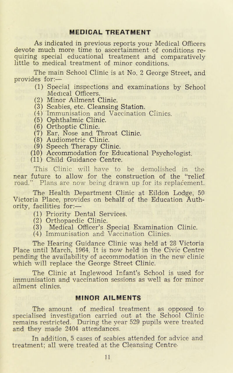 MEDICAL TREATMENT As indicated in previous reports your Medical Officers devote much more time to ascertainment of conditions re- quiring special educational treatment and comparatively little to medical treatment of minor conditions. The main School Clinic is at No. 2 George Street, and provides for:— (1) Special inspections and examinations by School Medical Officers. (2) Minor Ailment Clinic. (3) Scabies, etc. Cleansing Station. (4) Immunisation and Vaccination Clinics. (5) Ophthalmic Clinic. (6) Orthoptic Clinic. (7) Ear, Nose and Throat Clinic. (8) Audiometric Clinic. (9) Speech Therapy Clinic. (10) Accommodation for Educational Psychologist. (11) Child Guidance Centre. This Clinic will have to be demolished in the near future to allow for the construction of the “relief road.” Plans are now being drawn up for its replacement. The Health Department Clinic at Eildon Lodge, 50 Victoria Place, provides on behalf of the Education Auth- ority, facilities for:— (1) Priority Dental Services. (2) Orthopaedic Clinic. (3) Medical Officer’s Special Examination Clinic. (4) Immunisation and Vaccination Clinics. The Hearing Guidance Clinic was held at 28 Victoria Place until March, 1964. It is now held in the Civic Centre pending the availability of accommodation in the new clinic which will replace the George Street Clinic. The Clinic at Inglewood Infant’s School is used for immunisation and vaccination sessions as well as for minor ailment clinics. MINOR AILMENTS The amount of medical treatment as opposed to specialised investigation carried out at the School Clinic remains restricted. During the year 529 pupils were treated and they made 2404 attendances. In addition, 5 cases of scabies attended for advice and treatment; all were treated at the Cleansing Centre-