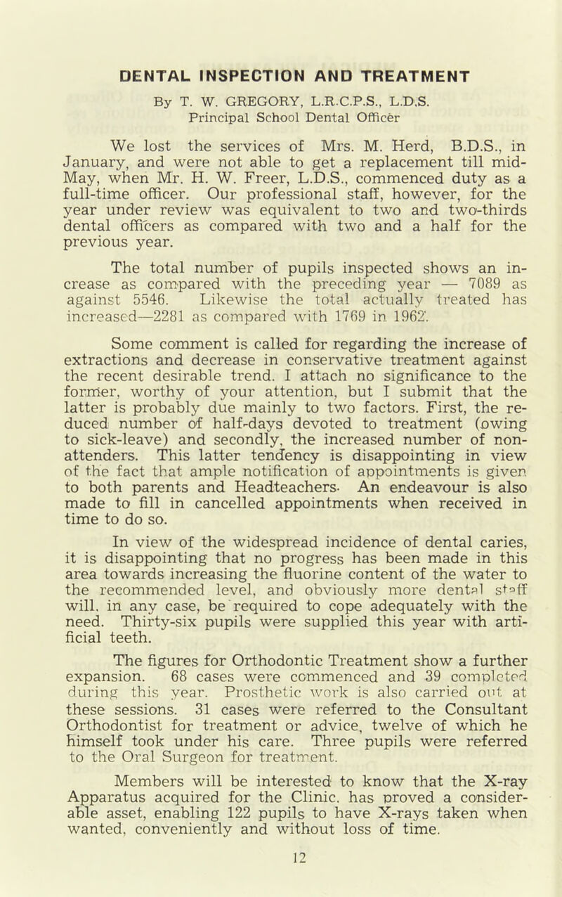 DENTAL INSPECTION AND TREATMENT By T. W. GREGORY, L.R.C.P.S., L.D.S. Principal School Dental Officer We lost the services of Mrs. M. Herd, B.D.S., in January, and were not able to get a replacement till mid- May, when Mr. H. W. Freer, L.D.S., commenced duty as a full-time officer. Our professional staff, however, for the year under review was equivalent to two and two-thirds dental officers as compared with two and a half for the previous year. The total number of pupils inspected shows an in- crease as compared with the preceding year — 7089 as against 5546. Likewise the total actually treated has increased—2281 as compared with 1769 in 1962'. Some comment is called for regarding the increase of extractions and decrease in conservative treatment against the recent desirable trend. I attach no significance to the former, worthy of your attention, but I submit that the latter is probably due mainly to two factors. First, the re- duced number of half-days devoted to treatment (owing to sick-leave) and secondly, the increased number of non- attenders. This latter tendency is disappointing in view of the fact that ample notification of appointments is given to both parents and Headteachers. An endeavour is also made to fill in cancelled appointments when received in time to do so. In view of the widespread incidence of dental caries, it is disappointing that no progress has been made in this area towards increasing the fluorine content of the water to the recommended level, and obviously more dental staff will, in any case, be required to cope adequately with the need. Thirty-six pupils were supplied this year with arti- ficial teeth. The figures for Orthodontic Treatment show a further expansion. 68 cases were commenced and 39 completed during this year. Prosthetic work is also carried out at these sessions, 31 cases were referred to the Consultant Orthodontist for treatment or advice, twelve of which he himself took under his care. Three pupils were referred to the Oral Surgeon for treatment. Members will be interested to know that the X-ray Apparatus acquired for the Clinic, has proved a consider- able asset, enabling 122 pupils to have X-rays taken when wanted, conveniently and without loss of time.