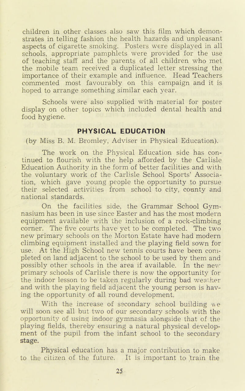 children in other classes also saw this lilm which demon- strates in telling fashion the health hazards and unpleasant aspects of cigarette smoking. Posters were displayed in all schools, appropriate pamphlets were provided for the use of teaching staff and the parents of all children who met the mobile team received a duplicated letter stressing the importance of their example and influence. Head Teachers commented most favourably on this campaign and it is hoped to arrange something similar each year. Schools were also supplied with material for poster display on other topics which included dental health and food hygiene. PHYSICAL EDUCATION (by Miss B. M. Bromley, Adviser in Physical Education). The work on the Physical Education side has con- tinued to flourish with the help afforded by the Carlisle Education Authority in the form of better facilities and with the voluntary work of the Carlisle School Sports’ Associa- tion, which gave young people the opportunity to pursue their selected activities from school to city, county and national standards. On the facilities side, the Grammar School Gym- nasium has been in use since Easter and has the most modern equipment available with the inclusion of a rock-climbing corner. The five courts have yet to be completed. The two new primary schools on the Morton Estate have had modern climbing equipment installed and the playing field sown for use. At the High School new tennis courts have been com- pleted on land adjacent to the school to be used by them and possibly other schools in the area if available. In the new primary schools of Carlisle there is now the opportunity for the indoor lesson to be taken regularly during bad weather and with the playing field adjacent the young person is hav- ing the opportunity of all round development. With the increase of secondary school building v\ e will soon see all but two of our secondary schools with the opportunity of using indoor gymnasia alongside that of the playing fields, thereby ensuring a natural physical develop- ment of the pupil from the infant school to the secondary stage. Physical education has a major contribution to make to the citizen of the future. It is important to 'train the