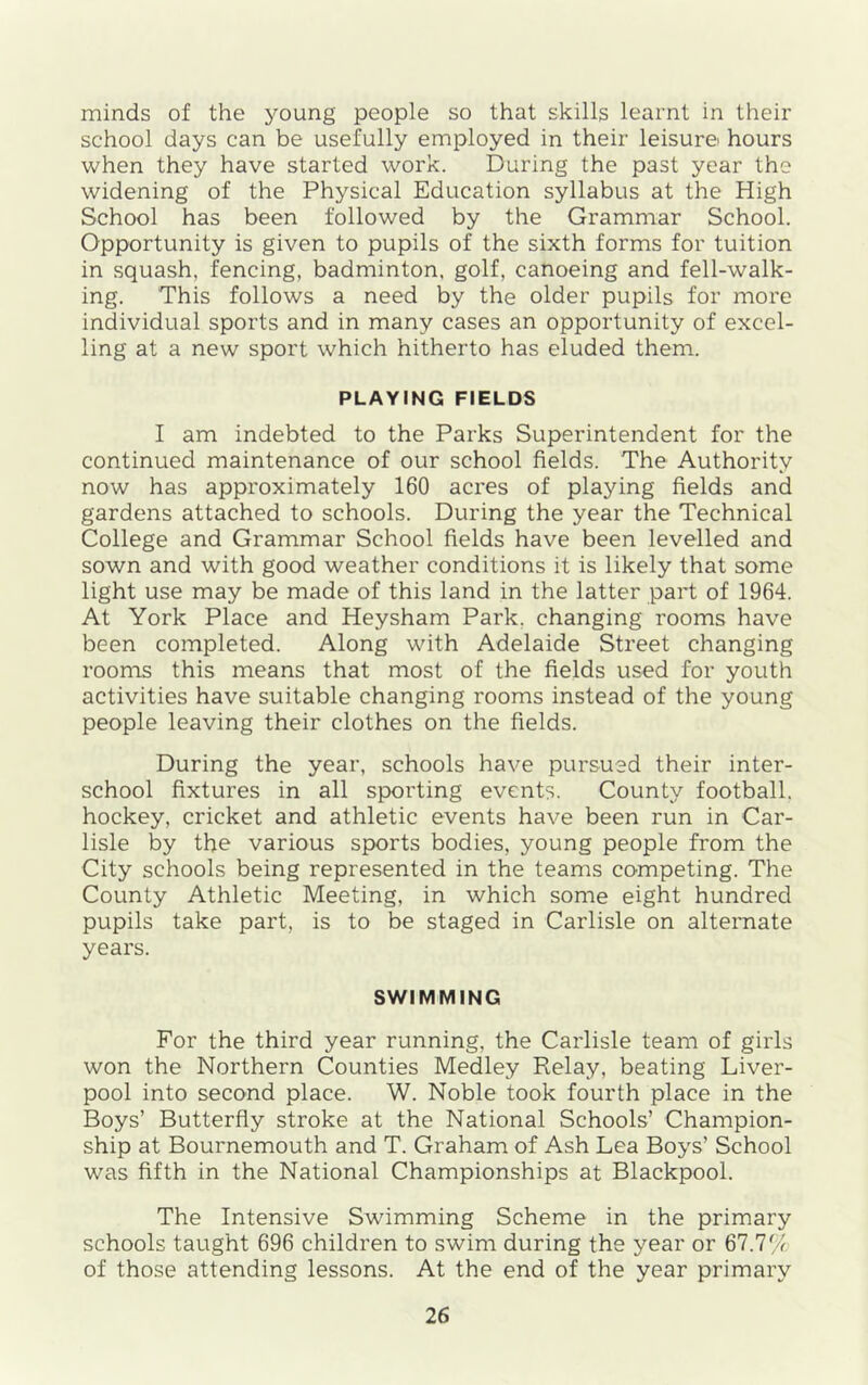 minds of the young' people so that skills learnt in their school days can be usefully employed in their leisure hours when they have started work. During the past year the widening of the Physical Education syllabus at the High School has been followed by the Grammar School. Opportunity is given to pupils of the sixth forms for tuition in squash, fencing, badminton, golf, canoeing and fell-walk- ing. This follows a need by the older pupils for more individual sports and in many cases an opportunity of excel- ling at a new sport which hitherto has eluded them. PLAYING FIELDS I am indebted to the Parks Superintendent for the continued maintenance of our school fields. The Authority now has approximately 160 acres of playing fields and gardens attached to schools. During the year the Technical College and Grammar School fields have been levelled and sown and with good weather conditions it is likely that some light use may be made of this land in the latter part of 1964. At York Place and Heysham Park, changing rooms have been completed. Along with Adelaide Street changing rooms this means that most of the fields used for youth activities have suitable changing rooms instead of the young people leaving their clothes on the fields. During the year, schools have pursued their inter- school fixtures in all sporting events. County football, hockey, cricket and athletic events have been run in Car- lisle by the various sports bodies, young people from the City schools being represented in the teams competing. The County Athletic Meeting, in which some eight hundred pupils take part, is to be staged in Carlisle on alternate years. SWIMMING For the third year running, the Carlisle team of girls won the Northern Counties Medley Relay, beating Liver- pool into second place. W. Noble took fourth place in the Boys’ Butterfly stroke at the National Schools’ Champion- ship at Bournemouth and T. Graham of Ash Lea Boys’ School was fifth in the National Championships at Blackpool. The Intensive Swimming Scheme in the primary schools taught 696 children to swim during the year or 67.7% of those attending lessons. At the end of the year primary