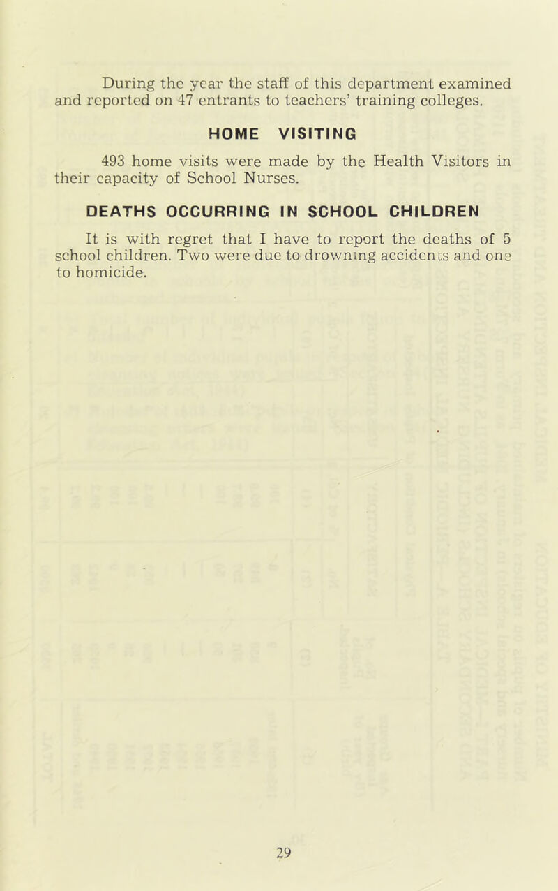 During the year the staff of this department examined and reported on 47 entrants to teachers’ training colleges. HOME VISITING 493 home visits were made by the Health Visitors in their capacity of School Nurses. DEATHS OCCURRING IN SCHOOL CHILDREN It is with regret that I have to report the deaths of 5 school children. Two were due to drowning accidents and one to homicide.