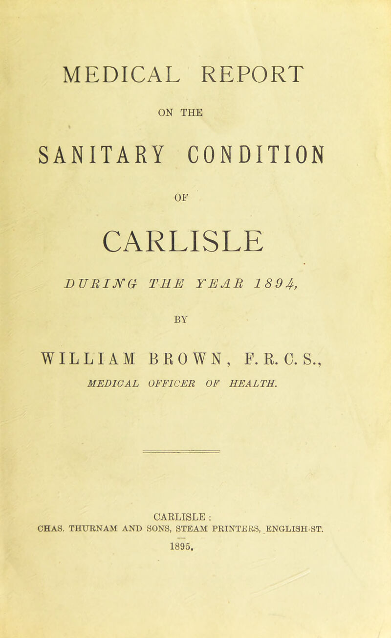 MEDICAL REPORT ON THE SANITARY CONDITION OF CARLISLE DURING THE YEAR 18 9 4, WILLIAM BROWN, F. R. C. S., MEDICAL OFFICER OF HEALTH. CARLISLE : CHAS. THURNAM AND SONS, STEAM PRINTERS, ENGLISH-ST.