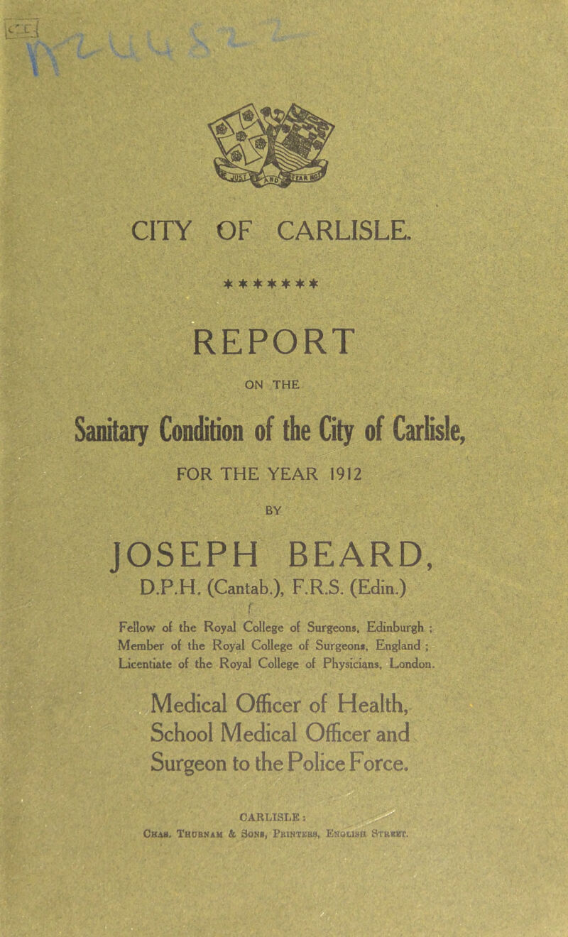 Jfc 3tc 4c % :fc 4c REPORT ON THE Sanitary Condition of the City of Carlisle, FOR THE YEAR 1912 BY JOSEPH BEARD, D.P.H. (Cantab.), F.R.S, (Edin.) f Fellow of the Royal College of Surgeons, Edinburgh ; Member of the Royal College of Surgeons, England ; Licentiate of the Royal College of Physicians, London. Medical Officer of Health, School Medical Officer and Surgeon to the Police Force* CARLISLE: