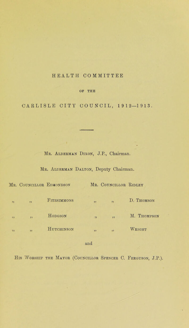 HEALTH COMMITTEE OF THE CARLISLE CITY COUNCIL, 19 12—1913. I Mr. Alderma-N Dixon, J.P., Chairman. Mr. Alderman Dalton, Deputy Chairman. Mr. Councillor Edmondson Mr. Councillor Ridley Fitzsimmons )) >) D. Thomson Hodgson )) J? M. Thompson Hutchinson n )> Wright and His Worship the Mayor (Councillor Spencer C. Ferguson, J.P.).