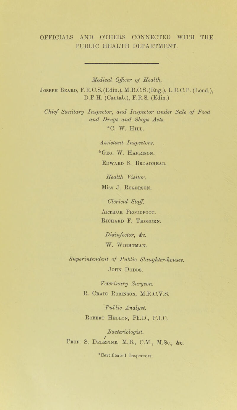 OFFICIALS AND OTHERS CONNECTED WITH THE PUBLIC HEALTH DEPARTMENT. Medical Officer of Health. Joseph Beard, F.R.C.S. (Edin.), M.K.C.S.(Eng.), L.R.C.P. (Lond.), D.P.H. (Cantab ), F.R.S. (Edin.) Chief ISanitary Inspector.^ and Inspector under Sale of Food and Drugs and Shops Acts. *C. W. Hill. Assistant Inspectors. ■^Geo. W. Harrison. Edward S. Broadhead. Health Visitor. Miss J. Rogerson. Clerical Staff. Arthur Proudfoot. Richard F. Thoburn. Disinfector., <i;c. W. WiGHTMAN. Superintendent of Public Slaughter-houses. John Dodds. Veterinary Surgeon. R. Craig Robinson, M.R.C.V.S. Public Analyst. Robert Hellon, Ph.D., F.I.C. Bacteriologist. Prof. S. Delepine, M.B., C.M., M.Sc,, die. *Certificated Inspectors.