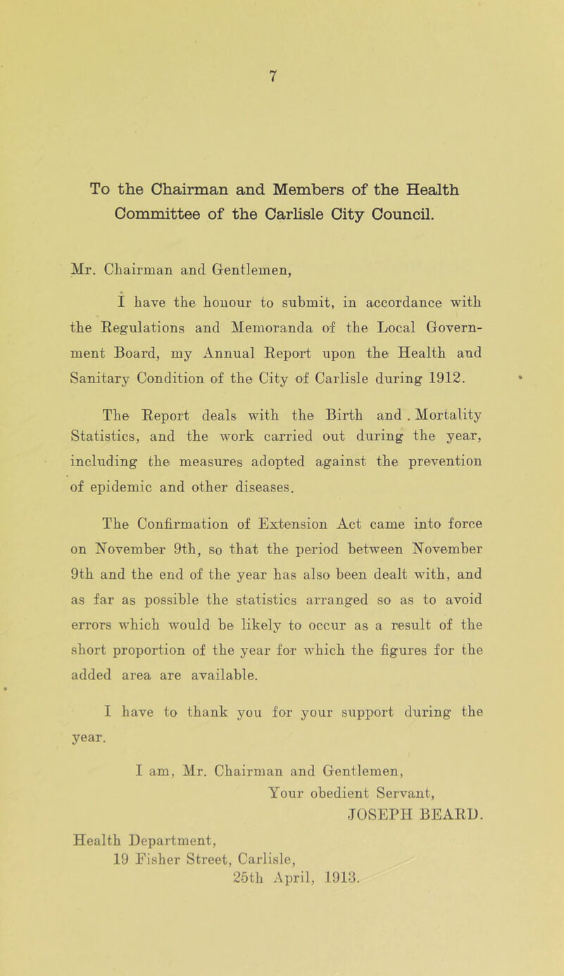 To the Chairman and Members of the Health Committee of the Carlisle City Council. Mr. Chairman and Gentlemen, I have the honour to submit, in accordance with the Regulations and Memoranda of the Local Govern- ment Board, my Annual Report upon the Health and Sanitary Condition of the City of Carlisle during 1912. The Report deals with the Birth and . Mortality Statistics, and the work carried out during the year, including the measures adopted against the prevention of epidemic and other diseases. The Confirmation of Extension Act came into force on November 9th, so that the period between November 9th and the end of the year has also been dealt with, and as far as possible the statistics arranged so as to avoid errors which would be likely to occur as a result of the short proportion of the year for which the figures for the added area are available. I have to thank you for your support during the year. I am, Mr. Chairman and Gentlemen, Your obedient Servant, JOSEPH BEARD. Health Department, 19 Fisher Street, Carlisle, 25th April, 1913.