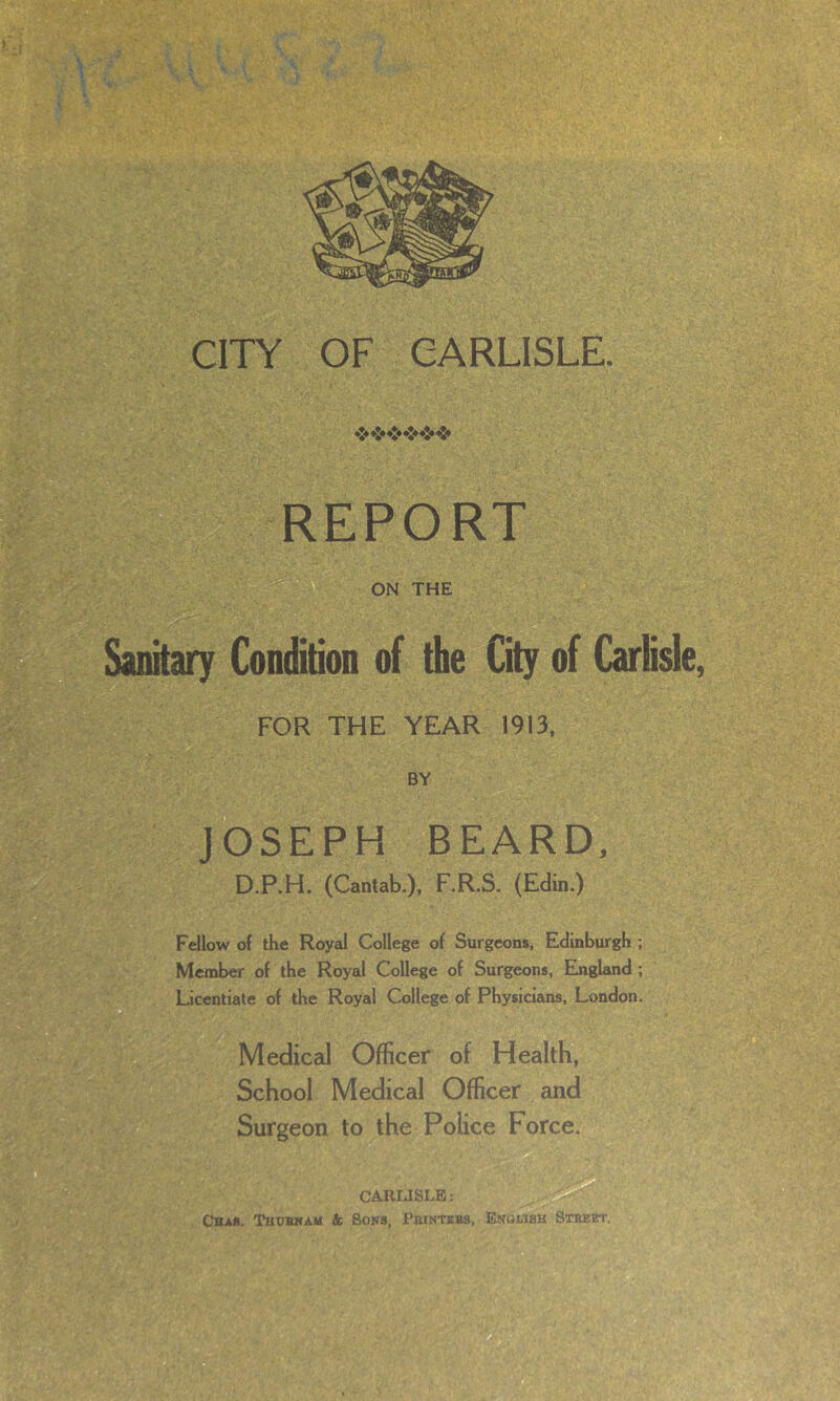 *•* *** ♦** ♦** ♦** REPORT Sanitary Condition of the City of Carlisle, FOR THE YEAR 1913, BY JOSEPH BEARD, D.P.H. (Cantab.), F.R.S. (Edin.) Fellow of the Royal College of Surgeons, Edinburgh ; Member of the Royal College of Surgeons, England ; Licentiate of the Royal College of Physicians, London. Medical Officer of Health, School Medical Officer and Surgeon to the Police Force. CARLISLE: Chau. Thubnam 4s Sons, Printers, English Street.