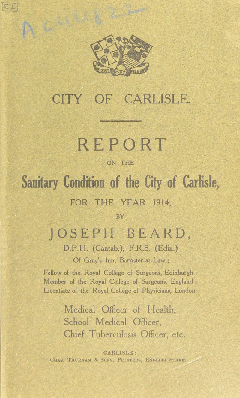 REPORT ON THE Sanitary Condition of the City of Carlisle, FOR THE YEAR 1914, BY JOSEPH BEARD, D.P.H. (Cantab.), RR.S. (Edin.) Of Gray’s Inn, Barrister-at-Law ;, Fellow of the Royal College of Surgeons, Edinburgh ; Member of the Royal College of Surgeons, England; Licentiate of the Royal College of Physicians, London. Medical Officer of Health, School Medical Officer, Chief Tuberculosis Officer, etc. CABLISLE ; Chas. Thtjrnam & Sons, Pkintebs, Enwmsu Street.