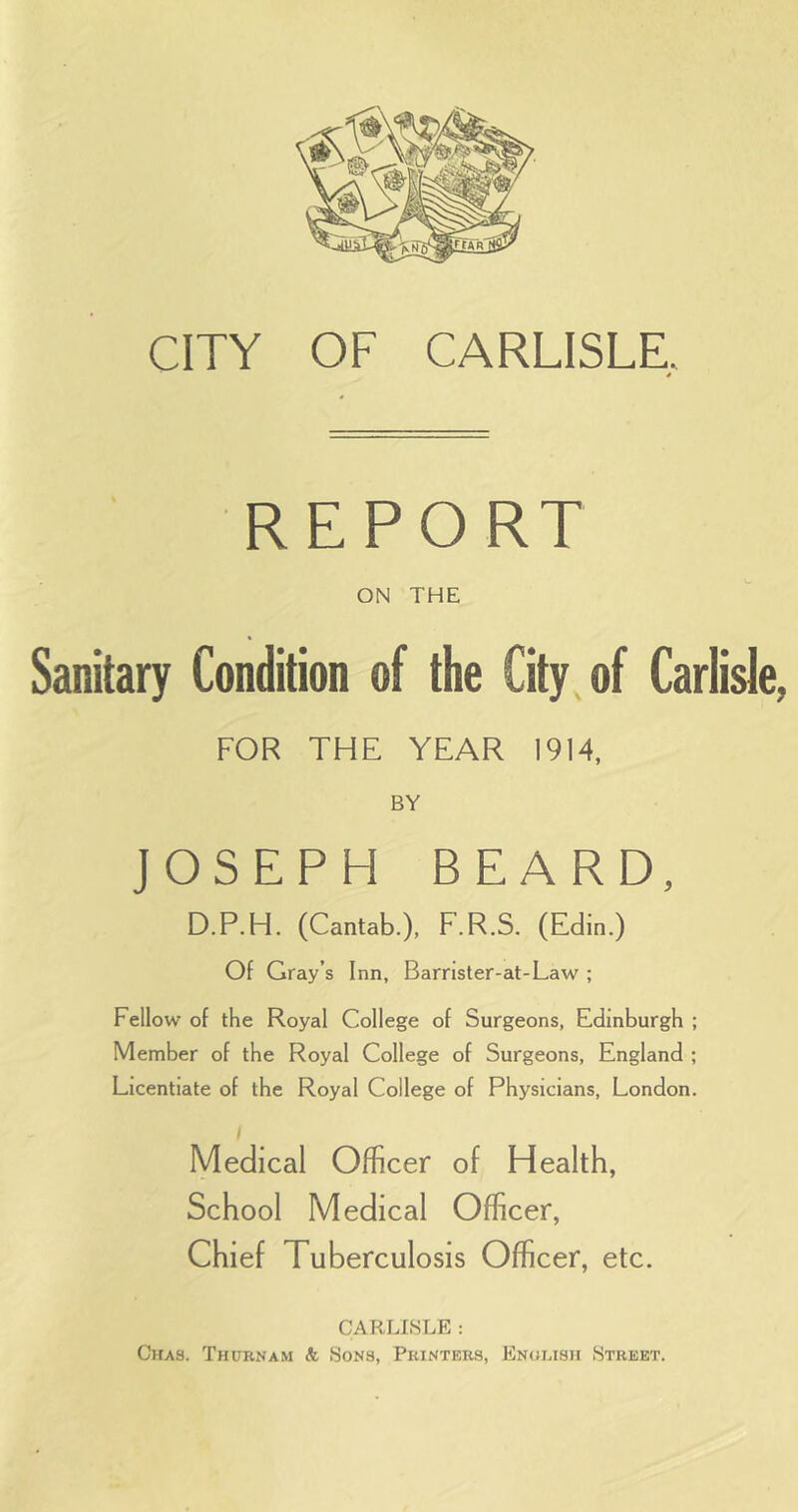 CITY OF CARLISLE, * REPORT ON THE Sanitary Condition of the City of Carlisle, FOR THE YEAR 1914, BY JOSEPH BEARD, D.P.H. (Cantab.), F.R.S. (Edin.) Of Gray’s Inn, Barrister-at-Law ; Fellow of the Royal College of Surgeons, Edinburgh ; Member of the Royal College of Surgeons, England ; Licentiate of the Royal College of Physicians, London. Medical Officer of Health, School Medical Officer, Chief Tuberculosis Officer, etc. CARI^ISLE : Chas. Thurnam & Sons, Printers, English Street,