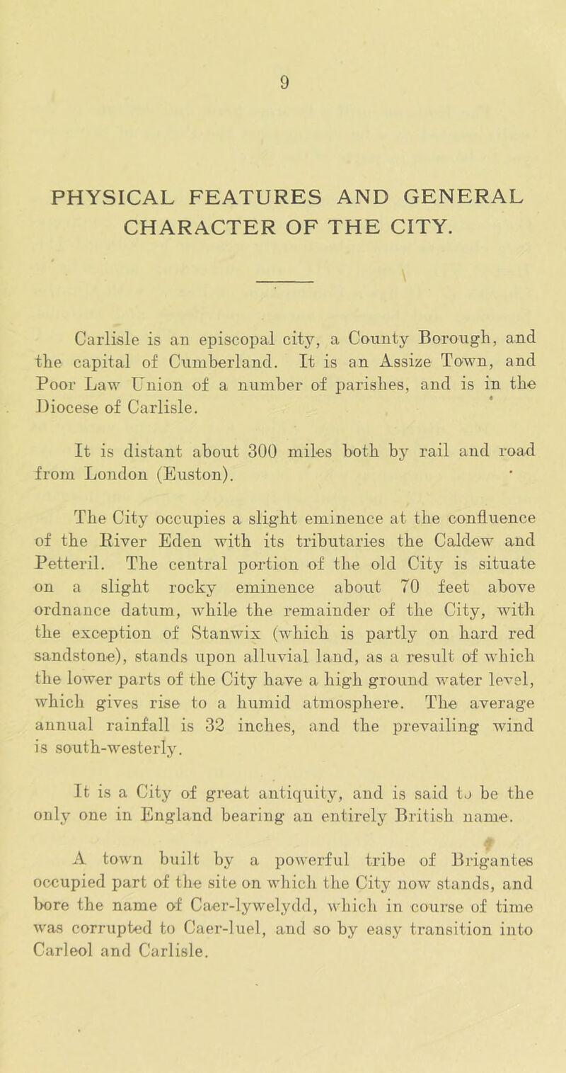 PHYSICAL FEATURES AND GENERAL CHARACTER OF THE CITY. Carlisle is an episcopal city, a County Borough, and the capital of Cuinherland. It is an Assize Town, and Poor Law Union of a numher of parishes, and is in the Diocese of Carlisle. It is distant about 300 miles both by rail and road from London (Euston). The City occupies a slight eminence at the confluence of the River Eden with its tributaries the Caldew and Petteril. The central portion of the old City is situate on a slight rocky eminence about 70 feet above ordnance datum, while the remainder of the City, with the exception of Stanwix (which is partly on hard red sandstone), stands upon alluvial land, as a result of which the lower parts of the City have a high ground water level, which gives rise to a humid atmosphere. The average annual rainfall is 32 inches, and the prevailing wind is south-westerly. It is a City of great antiquity, and is said to he the only one in England bearing an entirely British name. 7 A town built by a powerful tribe of Brigantes occupied part of the site on whicli the City now stands, and bore the name of Caer-lywelydd, which in course of time was corrupted to Caer-luel, and so by easy transition into Carleol and Carlisle.