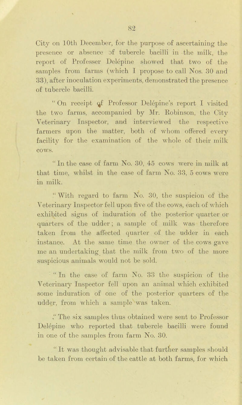 City on 10th December, for tlie purpose of ascertaining tlie presence or absence of tubercle bacilli in the milk, the report of Professor Del(^pine showed that two of the samples from farms (which I propose to call Nos. 80 and 33), after inoculation experiments, demonstrated the presence of tubercle bacilli. “ On receipt Professor Delepine’s report I visited the two farms, accompanied by IMr. Robinson, the City Veterinaiy Inspector, and interviewed the respective farmers upon the matter, both of whom ottered every facility for the examination of the whole of their milk cows. “ In the case of farm No. 30, 45 cows were in milk at that time, whilst in the case of fai'in No. 33, 5 cows were in milk. “ With regard to farm No. 30, the suspicion of the Veterinary Inspector fell upon ttve of the cows, each of which exhibited signs of induration of the posterior quarter or quarters of the udder; a sample of milk was therefore taken from the attected quarter of the udder in each instance. At the .same time the owner of the cows trave me an undertaking that the milk from two of the more suspicious animals would not be sold. “ In the case of farm No. 33 the suspicion of the Veterinaiy Inspector fell upon an animal which exhibited some induration of one of the posterior quarters of the udder, from which a sample was taken. “ The six samples thus obtained were sent to Professor Deldpine who reported that tubercle bacilli were found in one of the samples from farm No. 30. “ It was thought advi.sable that further samples should be taken from certain of the cattle at both farms, for Avhich