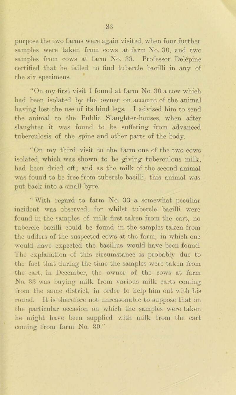 purpose the two farms were again visited, wlien four further samples were taken from cows at farm No. 30, and two samples from cows at farm No. 33. Professor Delepine certified that he failed to find tubercle bacilli in any of the six specimens. “On my first visit I found at farm No. 30 a cow which had been isolated by the owner on account of the animal having lost the use of its hind legs. I advised him to send the animal to the Public Slaughter-houses, when after .slaughter it was found to be suffering from advanced tuberculosis of the spine and other parts of the body. “On my third visit to the farm one of the two cows isolated, which was shown to be giving tuberculous milk, had been dried off; and as the milk of the second animal was found to be free from tubercle bacilli, this animal was put back into a small byre. “ With regard to farm No. 33 a somewhat peculiar incident was observed, for whilst tubercle bacilli were found in the samples of milk first taken from the cart, no tubercle bacilli could be found in the samples taken from the udders of the suspected cows at the farm, in which one would have expected the bacillus would have been found. The explanation of this circumstance is probably due to the fact that during the time the samples were taken from the cart, in December, the owner of the cows at farm No. 33 was buying milk from various milk carts coming from the .same di.strict, in order to help him out with his round. It is therefore not unreasonable to suppose that on the particular occasion on which the samples were taken he might have been .supplied with milk from the cart coming from farm No. 30.”