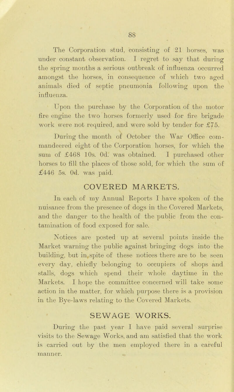 The Corporation stud, consisting of 21 lioi-ses, was under constant observation. I regret to say tliat during tlie siDring months a serious outbreak of influenza occurred amongst the liorses, in consequence of wliicli two aged animals died of septic pneumonia following upon the influenza. Upon the purchase bj^ the Coi'poration of the motor fire engine the two horses formerly used for fire brigade work svere not required, and were sold by tender for £75. During the month of October the War Office com- mandeered eight of the Corporation horses, for which the sum of £468 10s. Od. was obtained. I purchased other horses to fill the places of those sold, for which the sum of £446 5s. Od. was paid. COVERED MARKETS. In each of in}’’ Annual Reports 1 have spoken of the nuisance from the presence of dogs in the Covered Markets, and the danger to the health of the public from the con- tamination of food exposed for sale. Notices are posted up at several points inside the Market warning the public against bringing dogs into the building, but in,spite of these notices there are to be seen every day, chiefly belonging to occupiers of shops and stalls, dogs which spend their whole da3flime in the IMarkets. I hope the committee concerned will take some action in the matter, for which purpose there is a provision in the Bye-laws relating to the Covered Markets. SEWAGE WORKS. During the past year I have paid several surprise visits to the Sewage Works, and am satisfied that the work is carried out by the men emplo^^ed there in a careful inanner.